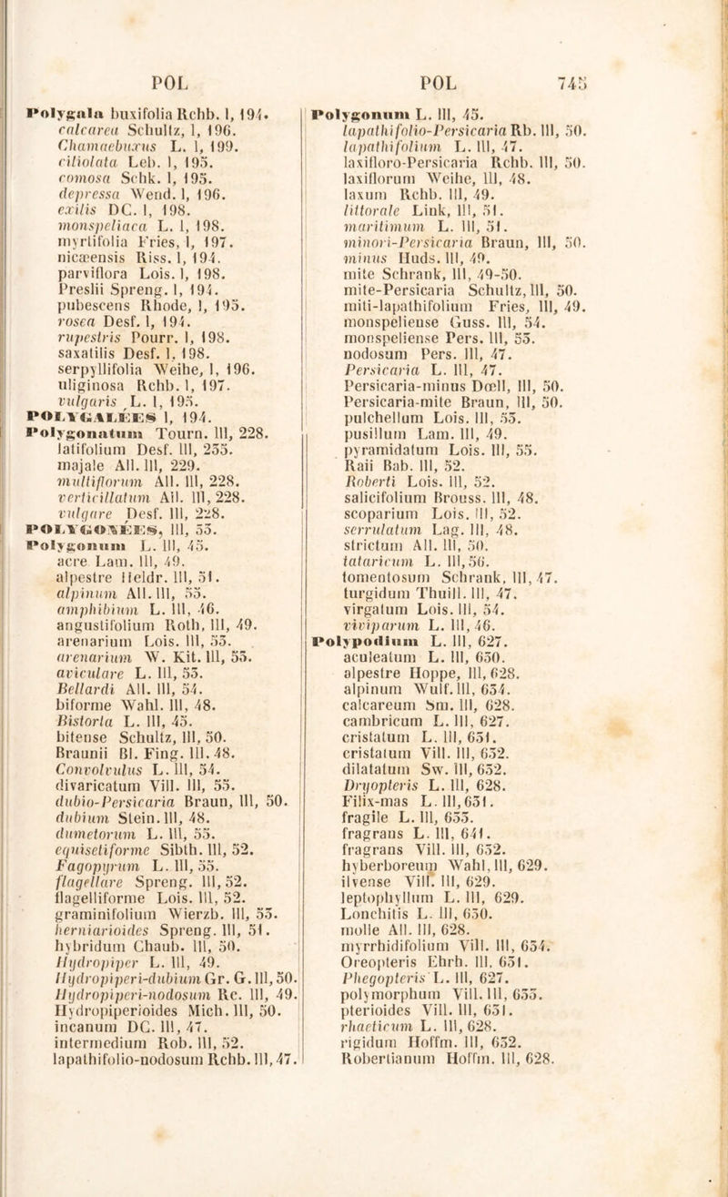 Polygnln buxifolia llchb. 1, 194• calcarea Schullz, 1, 196. Chamaebucctis L. 1, 199. ciliolata Leb. 1, 195. comosa Schk. 1, 195. depressa Wend. 1, 196. exilis DC. 1, 198. monspeliaca L. 1, 198. myrtifolia Fries, 1, 197. nicæensis Riss. 1,194. parviflora Lois. 1, 198. Preslii Spreng. 1, 194. pubescens Rbode, I, 195. rosca Desf. 1, 194. rupestris Pourr. 1, 198. saxatilis Desf. 1, 198. serpyllifolia Weihe, 1, 196. uliginosa Rchb. 1, 197. vulgaris L. 1, 195. POL1GALÉES 1, 194. Polygonatum Tourn. 111, 228. latifolium Desf. 111, 255. majale Ail. 111, 229. multiforum Ail. 111, 228. verticillatum Ail. 111,228. vulgare Desf. 111, 228. POLYGOAÉE§, 111, 55. Polygomim L. 111, 45. acre Lam. 111, 49. alpestre 1 ieldr. 111, 51. alpinum Ail. 111, 55. amphibium L. 111, 46. angustifolium Roth, 111, 49. arenarium Lois. 111, 55. arenarium W. Kit. 111, 55. aviculare L. 111, 55. Bellardi AU. 111, 54. biforme Wahl. 111, 48. Bistorla L. III, 45. bitense Schultz, 111, 50. Braunii Bl. Fing. 111. 48. Convolvulus L. 111, 54. divaricatum Yill. 111, 55. dubio-Per sic aria Braun, 111, 50. dubium Slein. 111, 48. dumetorum L. 111, 55. equisetiforme Sibth. 111, 52. Fagopyrum L. 111, 55. flagellare Spreng. 111,52. flagelliforme Lois. 111, 52. graminifolium Wierzb. 111, 55. herniarioides Spreng. 111, 51. hybridutn Chaub. 111, 50. Hydropiper L. 111, 49. Ilydropiperi-dubium Gr. G. 111,50. 11 ydropi pcri-nodosum Rc. 111, 49. Ilydropiperioides Mich.111, 50. incanum DG. 111, 47. interrnediura Rob. 111, 52. lapathifolio-uodosum Rchb. 111,47. Polygonum L. III, 45. lapathifolio-Persicaria Rb. 111, 50. lapatlnfolium L. 111, 47. laxifloro-Persicaria Rcbb. 111, 50. laxiflorum Weihe, 111, 48. laxum Rchb. 111, 49. littorale Link, 111, 51. maritimum L. 111, 51. minori-Per sic aria Braun, 111, 50. minus Iluds. 111, 49. mite Schrank, 111, 49-50. mite-Persicaria Schultz, 111, 50. miti-lapalhifolium Fries, III, 49. monspelieuse Guss. Il], 54. monspeliense Pers. 111, 55. nodosum Pers. 111, 47. Persicaria L. 111, 47. Persicaria-minus Dœll, III, 50. Persicaria-mite Braun, 111, 50. j)ulchellum Lois. 111, 55. pusillum Lam. 111, 49. pyramidatum Lois. III, 55. Raii Bab. 111, 52. Roberti Lois. 111, 52. salicifolium Brouss. 111, 48. scoparium Lois, ill, 52. scrrulatum Lag. Ill, 48. strictum Ail. 111, 50. tataricum L. 111,56. tomentosum Schrank, 111, 47. turgidum Thuill. III, 47. virgatum Lois. 111, 54. viviparum L. 111, 46. Polypo'titam L. 111, 627. aculeatum L. 111, 650. alpestre Hoppe, 111, 628. alpinum Wulf. 111, 654. calcareum Sm. 111, 628. cambricum L. 111, 627. cristatum L. 111, 65t. cristalum Vill. III, 652. dilatatum Sw. 111, 652. Dryopteris L. 111, 628. Filix-mas L. 111,651. fragile L. 111, 655. fragraus L. 111, 64t. fragrans Yill. 111, 652. hyberboreum Wahl, 111, 629. iivense Yill. 111, 629. leptophyllum L. 111, 629. Lonchitis L. 111, 650. molle Ail. III, 628. myrrhidifolium Yill. 111, 654. Oreopteris Ehrh. III, 651. Phegopteris L. Ill, 627. polymorphuin Vill. 111, 655. pterioides Vill. 111, 651. rhaeticum L. 111, 628. rigidum Iloffm. 111, 652. Roberlianum Hoffm. 111, 628.