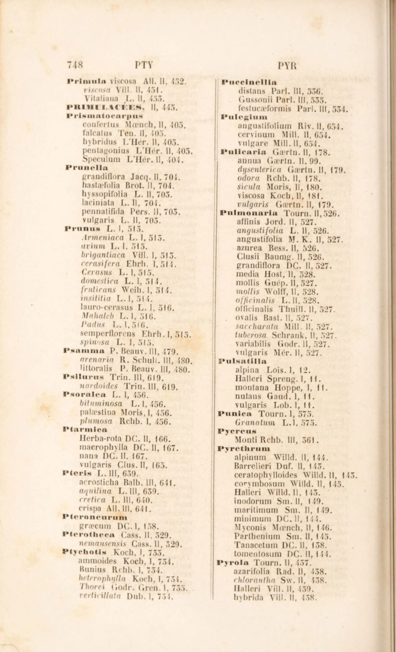 Prlinula viscosa Ail. 11. <52. viscosa Vill. Il, 451. Vitaliana I,. Il, 455. phi vu i. H i:i:*». Il, < <5. I* ri « ni a toc a r|» il * conferlus Mœnch, 11, 405. falcalus 'l'en. II, <05. hybridug L’IIér. Il, 405. penlagonius L’IIér. Il, 405. Spéculum L’IIér. Il, 404. l'ruiiclla grandiflora Jaccj. Il, 701. haslæfolia B roi. Il, 704. hyssopifolia L. Il, 705. laciniata L. Il, 70Î. pennatifida l’ers. Il, 705. vulgaris L. Il, 705. P ru n un L. I, 515. Armeniara L. I, 515. «rimu L. I, 515. brigantiaca Vill. 1, 515. rcrasifera Ehrh. 1,514. Cevasus L. 1,515. domestira L. 1,514. frniirails Weih. 1, 514. insititia L. 1,514. lauro-cerasus L. I, 516. Mahateb L. 1,516. Padus L. 1,516. semperflorens Ehrh. 1, 515. spinosu L. I, 515. PNiininm P. Beauv. III, 479. arenariu K. Schult. III, <80. liltoralis P. Beauv. III, 480. PNiluruN Trin. 111, 619. nnrdoides Trin. III, 619. Pnornlcu 1,. I, <56. biluminosa L. I, 456. palæstina Moris, 1, 456. plumosa Rchb. 1, 456. Pturmica Herba-rofa DC. Il, 166. macrophylla DC. Il, 167. nana DC. 11. 167. vulgaris Clus. Il, 165. PterlN L. III, 659. acrostieba Bail). 111, 641. (uiuilina L. 111, 659. ( retira L. III, 640. crispa All. III, 641. l'teroncurnm græcum DC. I, 158. Ptcrotlieen Cass. 11. 529. nemausensis Cass. 11, 529. Ptyclioti.N Koch, I, 753. ammoides Koch, 1, 751. Runius Rchb. I, 754. In trrophijlla Koch, I, 751. 7/iorri (iodr. (iren. I. 755. rertirillata Dub. 1, 75î. Pucclncllla distaus Pari. 111, 556. Gussonii Pari. 111,535. feslucæformis Pari. III, 534. Pul«‘£;iuui anguslifolium Riv. Il, 654. cervinum Mill. Il, 654. vulgure Mill. 11, 654. Pulicariu (iærln. 11, 178. annua (ia*rln. 11. 99. dijsenterira (iærln. Il, 179. odora Rchb. Il, 178. sirula Moris, II, 180. viscosa Koch, 11, 181. vulgaris (iærln. Il, 179. Pulmonnriu Tourn. 11,526. aflinis Jord. Il, 527. angustifolia L. 11, 526. angustifolia M. K. 11, 527. a/nrea Bess. Il, 526. Clusii Baumg. Il, 526. grandiflora DC. 11,527. media Hosl, 11, 528. mollis Guép. Il, 527. mollis Wolff, 11, 528. of/irinalis L. 11. 528. olficinalis Thuill. Il, 527. ovalis Basl. Il, 527. saccharata Mill. Il, 527. tuberosa Schrank, 11, 527. variabilis Godr. Il, 527. vulgaris Mér. Il, 527. 2* u Isa t ilia alpina Lois. 1, 12. Halleri Spreng. 1,11. inonlana Iloppe, 1, 11. nutans Gaud. 1,11. vulgaris Lob. 1,1 f. Punica Tourn. I, 575. Granalum L.l, 575. PycrciiH Monti Rchb. III, 561. Pyrethriim alpinum Willd. Il, 144. Barrelieri Duf. Il, 1 <5. ceralophylloides Willd. Il, 143. corymbosum Willd. Il, 145. Halleri Willd. 11,143. inodorum Sm. Il, 149. marilimum Sm. Il, 149. minimum DC. 11,144. Myconis Mœnch, II, 146. Parlhenium Sm. 11, 1 <5. Tanacetum DC. Il, 158. toinenlosum DC. 11,144. Pyrola Tourn. Il, 457. azarifolia Rad. Il, 458. rh/oraulha Su. Il, <38. Halleri Vill. Il, 439. hybrida Vill. Il, <58.