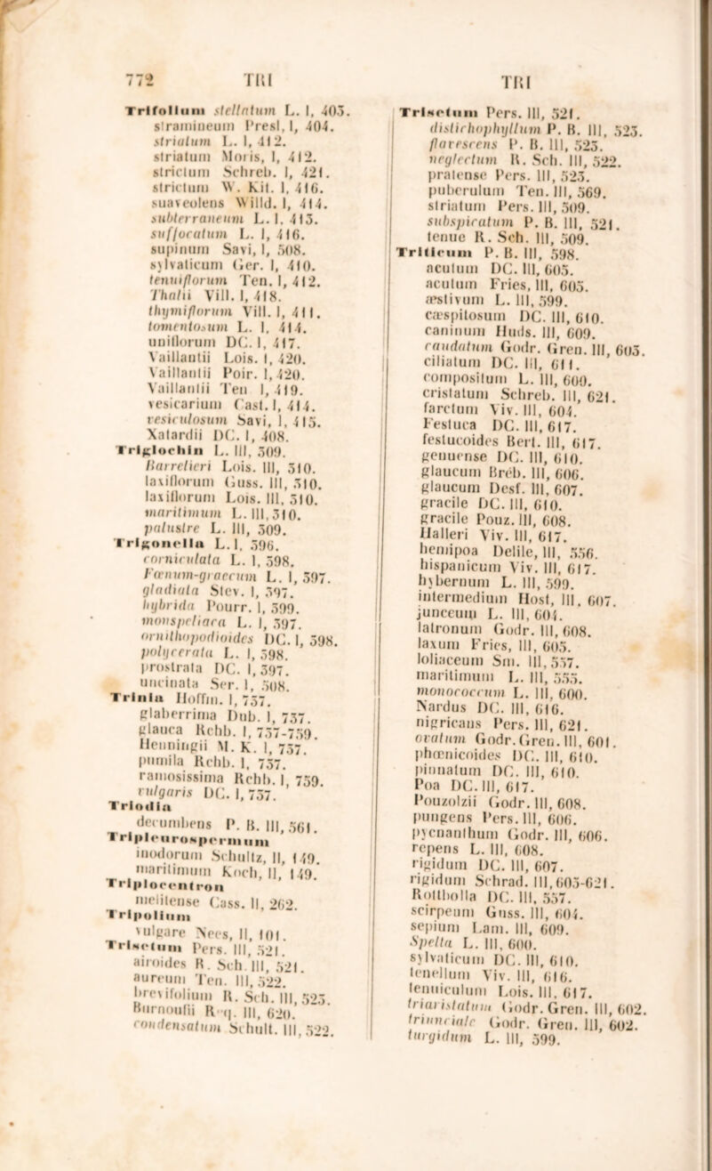 Trifolium slellatum L. I, 403. strainiueum Presl, I, 404. striatum L. I, -Il 2. striatum Moi is, 1, 412. strictum Schreb. I, 421. strictum \V. Kit. 1. 416. suaveolens Willd. I, 414. siibterraneum L. 1. 413. sufluratum L. I, 416. supinum Savi, I, 508. sjlvalicum (ier. I, 410. tenuiflorum Ten. 1,412. Thalti Vill. 1, 418. ihymi/lorum Vill. |, 411. tovteutoium L. I. 414. unitlorum DC. 1,417. Vaillautii Lois. I, 420. Vaillaulii Poir. 1,420. Vaillautii Ten 1, 419. vesicarium Cast. 1,414. vesiculosum bavi, 1, 415. Xatardii DC. I, 408. Trlglochln L. III, 309. liai rclicri Lois. |||, 310. laxiflorum Guss. III, 310. laxiflorum Lois. III, 310. maritimum L. 111,310. palustre L. III, 309. Trlgonella L.l. 396. rnrnirulata L. ], 398. Fœnum-giaecum L. I, 597. glailiula Stev. I, 397. hybrida Pourr. |, 399. mouspcliara L. I, 397. nrnillwpodioidcs DC. I, 398. polyrcrata L. I, 398. proslrata DC. 1,397. uncinata Ser. 1, .308. Trlnlu Iloffm. 1, 757, glaberrima Dub. I, 737 t-'laura Kchb. I, 737-759. Heiminpii M. K. I, 757. pumila Rchb. 1, 737. ramosissima Rchb. I 759 rulgaris DC. I, 737. ’ Trlodla decumbens P. B. III, 561. Trlp|«‘nroHperiiiiini inodorum Schultz, II, <49. maritimum Koch, Il 149 Trlplocrntron mcliiense Cass. Il, 262. Trlpoliiini 'ulgare Nées, II, toi. TrlMo(uii) pers m( 521. airoides H. bch 111, 521. aureum Ten. 111,522. brc\ifolium l\. Sch.Tll, 523 Hurnoutii m> 62o mudensatum Schult. III 5>o TrlMPfiiin Pers. III, 521. dislichophyllum P. B. III, 523. flareseens P. B. 111, 525. neglcctum B. Sch. III, 522. pralense Pers. III, 523. puberulum Ten. III, 569. striatum Pers. 111, 509. subspiratum P. B. 111, 52!. tenue R. Sch. 111, 509. Trlfieimi P. B. III, 598. nculum DC. III, 605. acutum Fries, 111, 605. «pstivum L. 111,599. cæspitosum DC. III, 610. caninum U mis. 111, 609. caudatum Cmdr. Gren. III, 6o3. ciliatum DC. III, 611. compositum L. III, 600. crislaturn Schreb. III, 621. farclum Viv. III, 604. Fesluca DC. 111,617. feslucoides Bert. 111, 617. genuense DC. III, 610. glaucum Bréb. III, 606. glaucum Dcsf. III, 607. gracile DC. III, 610. gracile Pouz. III, 608. Ualleri Viv. III, 617. hemipoa Delile, 111, 556. hispanicum Viv. III, 617. bjbernum L. III, 599. intermedium Host, III. 607. junceum L. 111,604. latronum Godr. III, 608. laxum Fries, III, 605. loliaceum Sm. 111,537. maritimum L. III, 555. monococrum L. III, 600. N ardu s DC. III, 616. nigrieaus Pers. III, 621. oralnm Godr. Gren. III, 601. phœnicoides DC. III, 610. pinnatum DC. III, 610. Poa DC. III, 617. Pouzolzii Godr. III, 608. pungens Pers. 111, 606. pycnanlhum Godr. III, 606. repens L. III, 608. rigidum DC. III, 607. ri g id u ni Schrad. 111,603-621. Rottbolla DC. 111, 557. scirpenm Guss. III, 605. sepmm Lam. III, 609. Spellu L. 111,600. sjlvaticum DC. III, 610. lenellum Viv. III, 616. lemiiculum Lois. III. 617. 11'i ai i statu m Godr. Gren. 111,602. tnminaïc Godr. Gren. III, 602. turgidum L. III, 599.