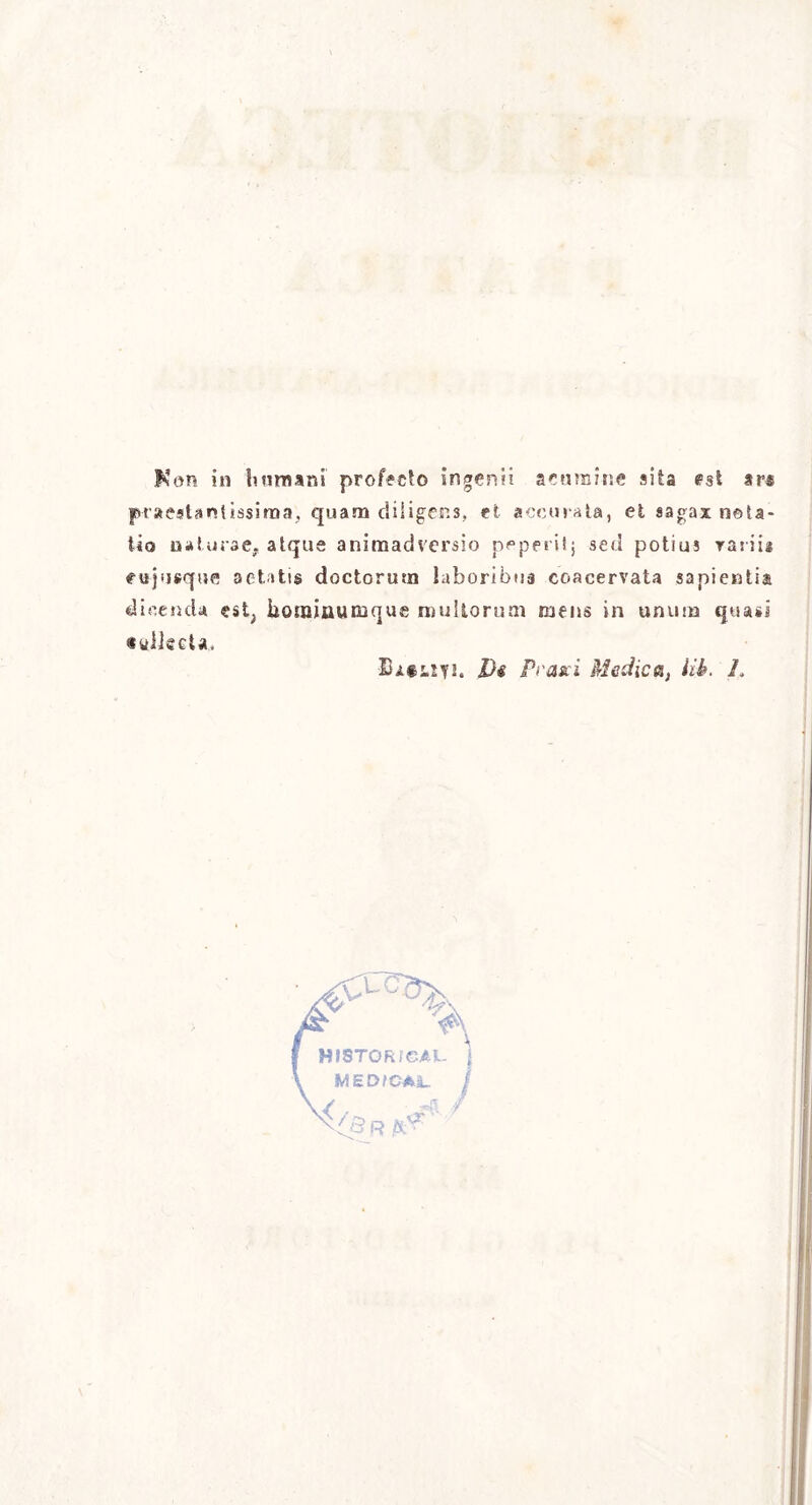 Kon in Immani profecto ingerìii scarnine sita est ars praestantissima, quam diiigens, et acculata, et sagax nota- tici uaturse. atque animadversio pppentj sed potius rariu eujnsqufl aetatis doctorurn laboribua coacervata sapienti^ dicendo est, lìonainuiBque mullorum rnens in unum quasi «ulJgcU, ■BatiSf!. Di frase i Medica, Uh. L vC^d>, A WfSTORieAL MEDfCAL. »{! /- ***’'