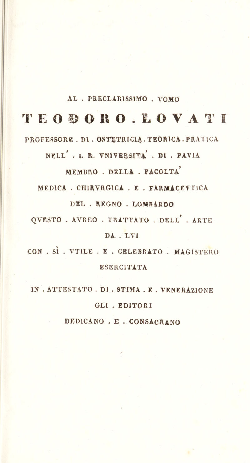 AL . PRECLARISSIMO . TOMO T E O S O SI O . L O V A T I PROFESSORE . DI . OSTETRICIA • TEORICA . PRATICA NELL* . I. R. VN1 VERSILA . DI . PAVIA MEMBRO . DELLA . FACOLTÀ* MEDICA . CH1RVRG1CA . E . FÀRMACEVT1CA DEL . REGNO . LOMBARDO QVESTO . AYREO , TRATTATO . DELL* . ARTE DA . LVI CON . SÌ . VTILE . E . CELEBRATO . MAGISTERO ESERCITATA IN . ATTESTATO . DI . STIMA . E . VENERAZIONE GLI . EDITORI DEDICANO . E . CONSACRANO