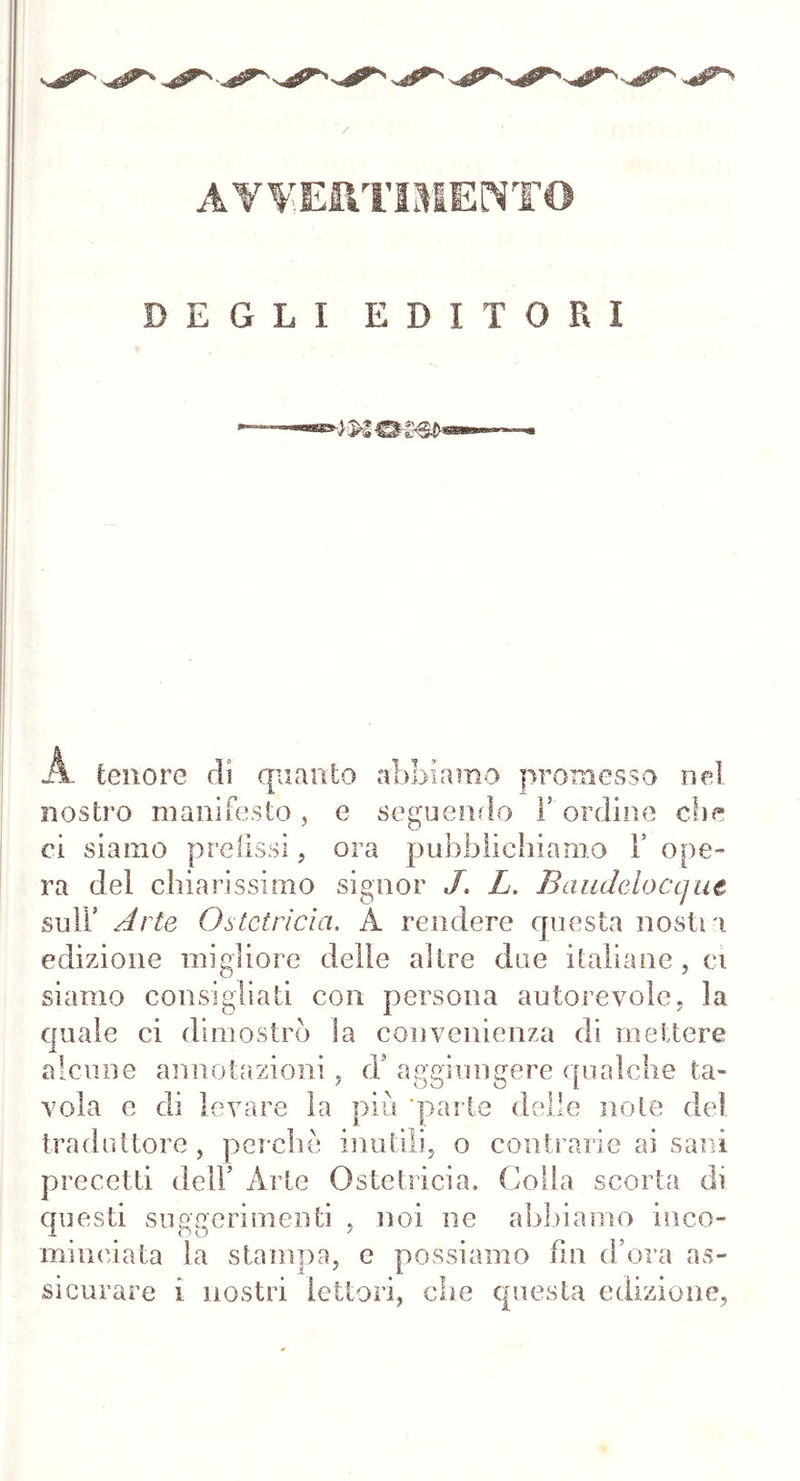 AVVERTIMENTO DEGLI EDITORI A. tenore di quanto abbiamo promesso nel nostro manifesto, e seguendo Y ordine che ci siamo prefissi, ora pubblichiamo Y ope- ra del chiarissimo signor J. L. Baudeloccjut sull5 Arte Ostetrìcia. A rendere questa nostri edizione migliore delle altre due italiane, ci siamo consigliati con persona autorevole, la quale ci dimostrò Sa convenienza di mettere alcune annotazioni, d’ aggiungere qualche ta- vola e di levare la più ‘parte delle note del traduttore, perchè inutili, o contrarie ai sani precetti dell’ Arte Ostetricia. Colla scorta di questi suggerimenti , noi ne abbiamo inco- minciata la stampa, e possiamo fin d’ora as- sicurare i nostri lettori, che questa edizione,