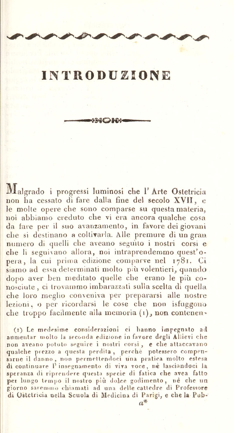 INTRODUZIONE . — Malgrado i progressi luminosi che 1? Arte Ostetricia non ha cessato di fare dalla fine de) secolo XVII, e le molle opere che sono comparse su questa materia, noi abbiamo creduto che vi era ancora qualche cosa da fare per il suo avanzamento, in favore dei giovani che si destinano a coltivarla. Alle premure di un gran numero di quelli che aveano seguito i nostri corsi e eh e li seguivano allora, noi intraprendemmo quest’o- pera , la cui prima edizione comparve nel 1781. Ci siamo ad essa determinati molto più volentieri, quando dopo aver ben meditato quelle che erano le più co- nosciute , ci trovammo imbarazzati sulla scelta di quella che loro meglio conveniva per prepararsi alle nostre lezioni, o per ricordarsi le cose che non isfuggono che troppo facilmente alla memoria (1), non contendi'* (1) Le medesime considerazioni ci fanno impegnato ad annientar molto la seconda edizione in favore degli Allievi che non aveano potuti) seguire i nostri corsi, e che attaccavano qualche prezzo a questa pprdila , perchè potessero compen- sarne il danno, non permettendoci una pratica molto estesa di continuare P insegnamento di viva voce, nè lasciandoci la speranza di riprendere questa specie di fatica che avea fatto per lungo tempo il nostro più dolce godimento, nè che un giorno saremmo chiamati ad una delle cattedre di Professore di Ostetricia nella Scuola di Medicina di Parigi, e che la Pub-