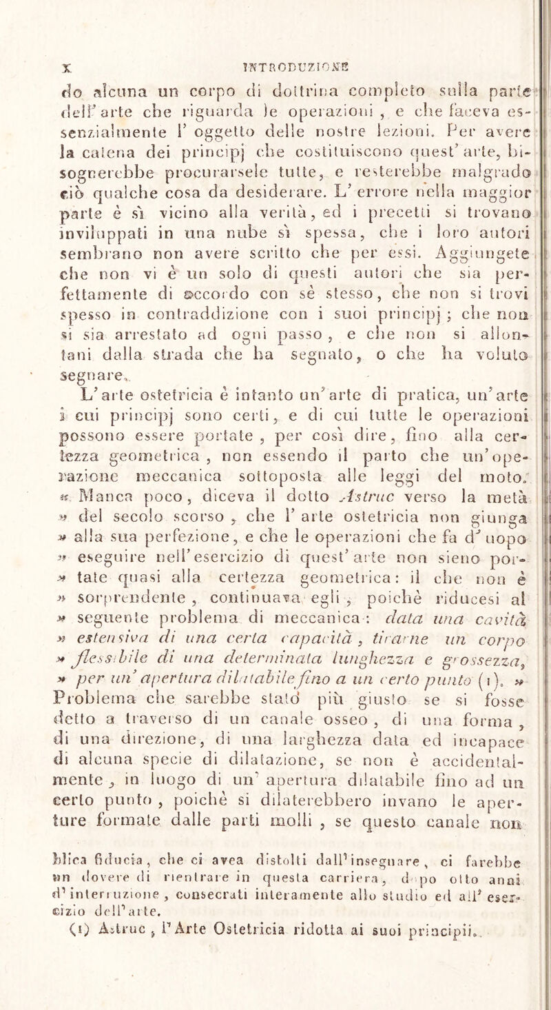 do alcuna un corpo di dottrina completo sulla parie del!3 arte che riguarda )e operazioni , e che faceva es- senzialmente r oggetto delle nostre lezioni. Per avere la catena dei prineipj che costituiscono quest’arte, bi- sognerebbe procurarsele tutte, e resterebbe malgrado rio qualche cosa da desiderare. L’ errore nella maggior parte è sì vicino alla verità, ed i precetti si trovano inviluppati in una nube sì spessa, che i loro autori seminano non avere seri Ito che per essi. Aggiungete che non vi è un solo di questi autori che sia per- fettamente di ©ccordo con sé stesso, che non si trovi spesso in contraddizione con i suoi prineipj ; che non si sia arrestato ad ogni passo , e che non si allori^ Sani dalla strada che ha segnato, o che ha voluto segnare. L’arte ostetricia è intanto un’arte di pratica, un'arte i cui prineipj sono certi, e di cui tutte le operazioni i possono essere portate, per così dire, fino alla cer- tezza geometrica, non essendo il parto che un’ope- razione meccanica sottoposta alle leggi del moto; tt Manca poco, diceva il dotto Astrae verso la metà i del secolo scorso , che 1’ arte ostetricia non giunga ! 3* alla sua perfezione, e che le operazioni che fa dJ uopo i » eseguire nell’esercizio di quest’arte non sieno por- » tate quasi alla certezza geometrica: il che non è » sorprendente , continuava egli , poiché riducesi al * seguente problema di meccanica : data ima cavità >? estensiva di una certa rapacità, tifarne un corpo >* flessìbile di una determinala lunghezza e grossezza » per un apertura dilatabile fino a un certo punto ( j)„ « Problema che sarebbe statò più giusto se si fosse detto a traverso di un canale osseo , di una forma , di una direzione, di una larghezza data ed incapace di alcuna specie di dilatazione, se non è accidental- mente in luogo di un'apertura dilatabile fino ad un certo punto , poiché si dilaterebbero invano le aper- ture formate dalle parti molli , se questo canale non Mica fiducia, che ci avea distolti dall1 insegnare , ci farebbe un dovere di rientrare in questa carriera, d po otto anni d1 interi azione , cunsecruti interamente allo studio ed all5 eser- cizio dell1 arte, (i) Àitruc j l’Arte Ostetricia ridotta ai suoi principia