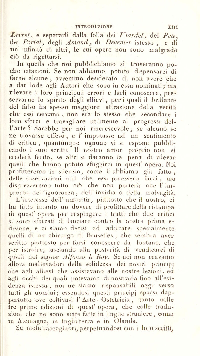 Levret, e separarli dalla folla dei Vìardel, dei dei Portai, degli Amatici_, di Deventer istesso ^ e di un’ infinità di altri, le cui opere non sono malgrado ciò da rigettarsi. In quella che noi pubblichiamo si troveranno po« che citazioni. Se non abbiamo potuto dispensarci di farne alcune , avremmo desiderato di non avere che a dar lode agli Autori che sono in essa nominati; ma rilevare i loro principali errori e farli conoscere, pre- servarne lo spirito degli allievi , per i quali il brillante del falso ha spesso maggiore attrazione delia verità che essi cercano , non era lo stesso che secondare i loro sforzi e travagliare utilmente ai progressi del- l’arte? Sarebbe per noi rincrescevole se alcuno se ne trovasse offeso , e 1’ imputasse ad un sentimento di critica , quantunque ognuno vi si espone pubbli- cando i suoi scritti. 11 nostro amor proprio non si crederà ferito, se altri si daranno la pena di rilevar quelli che hanno potuto sfuggirci in quest’ opera. Noi profitteremo in silenzio, come 1’abbiamo già fatto, delle osservazioni utili che essi potessero farci , ma disprezzeiemo tutto ciò che non porterà che 1’ im- pronto delTignoranza, dell’invidia o della malvagità. L’interesse dell’umanità piuttosto che il nostro, ci ha fatto intanto un dovere di profittare della ristampa di quest’opera per respingere i tratti che due critici si sono sforzati di lanciare contro la nostra prima e- dizione, e ci siamo decisi ad additare specialmente quelli di un chirurgo di Bruxelles , che sembra aver scritto piuttosto per farsi conoscere da lontano, che per istruire, lasciando alla posterità di vendicarci di quelli del signor Alfonso le Roy. Se noi non eravamo allora mallevadori della solidezza dei nostri principi che agli allievi che assistevano alle nostre lezioni, ed agli occhi dei quali potevamo dimostrarla fino all’evi- denza istessa , noi ne siamo risponsabili oggi verso tutti gli uomini; essendosi questi principi sparsi dap- pertutto ove coltivasi l’Arte Ostetricia, tanto colle tre prime edizioni di quest’opera, che colle tradu- zioni che ne sono state fatte in lingue straniere _, come in Alemagna, in Inghilterra e in Olanda. iSe molti raccoglitori, perpetuandosi con i loro scritti,