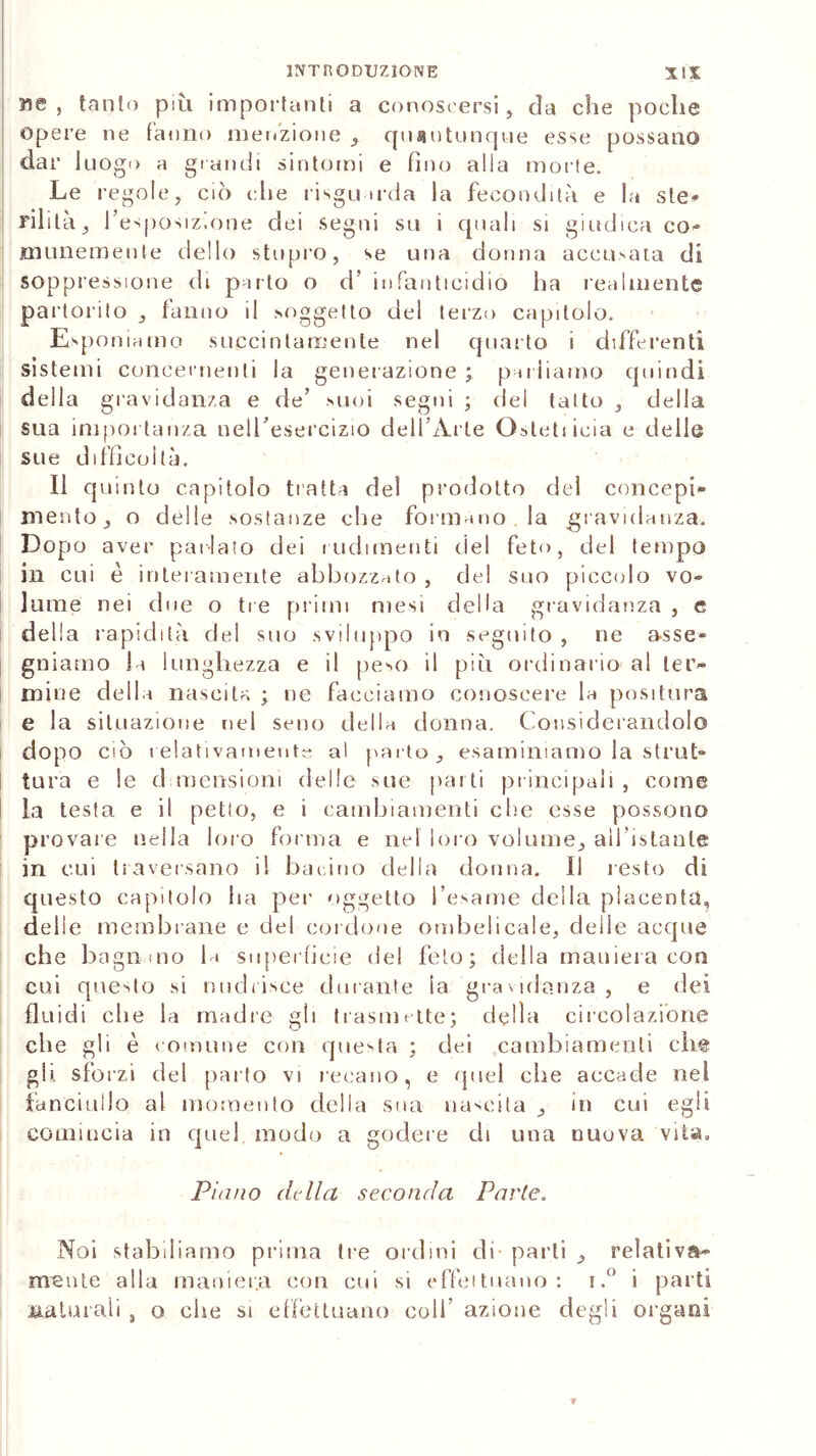 ne, tanto più importanti a conoscersi, da che poche Opere ne tanno menzione , quantunque esse possano dar luogo a grandi sintomi e fino alla morte. Le regole, ciò die risginrda la fecondità e la ste- Filila, l’esposizione dei segni sa i quali si giudica co- munemente dello stupro, se una donna accusata di soppressione di parto o d’ infanticidio ha realmente par toiito , fanno il .soggetto del terzo capitolo. Esponiamo succintamente nel quarto i differenti sistemi concernenti la generazione; parliamo quindi della gravidanza e de’ suoi segni ; del tatto , della sua importanza nell’esercizio dell’Arte Cateti icia e delle sue difficoltà. Il quinto capitolo tratta del prodotto del concepi- mento, o delle sostanze che formano la gravidanza. Dopo aver parlato dei rudimenti del feto, del tempo in cui è interamente abbozzato , del suo piccolo vo- lume nei due o tre primi mesi della gravidanza , e della rapidità del suo sviluppo in seguito , ne asse- gniamo la lunghezza e il peso il più ordinario al ter- mine della nascita ; ne facciamo conoscere la positura e la situazione nel seno della donna. Considerandolo dopo ciò relativamente al parto, esaminiamo la strut- tura e le dimensioni delle sue parli principali , come la testa e il petto, e i cambiamenti che esse possono provare nella loro forma e nel loro volume, all'istante in cui traversano il bacino della donna. Il resto di questo capitolo ha per oggetto l’esame della placenta, delle membrane e del cordone ombelicale, delle acque che bagn alo l i superficie del feto; della maniera con cui questo si nudrisce durante ia gravidanza, e dei fluidi clie la madre gli trasmette; della circolazione che gli è comune con questa ; dei cambiamenti che gli sforzi del parto vi recano, e quel che accade nel fanciullo al momento della sua nascita , in cui egli comincia in quel modo a godere di una nuova vita. Piano della seconda Parie. Noi stabiliamo prima tre ordini di parli , relativa- mente alla maniera con cui si effettuano: i.° i parti ila turali , o che si effettuano coli azione degli organi