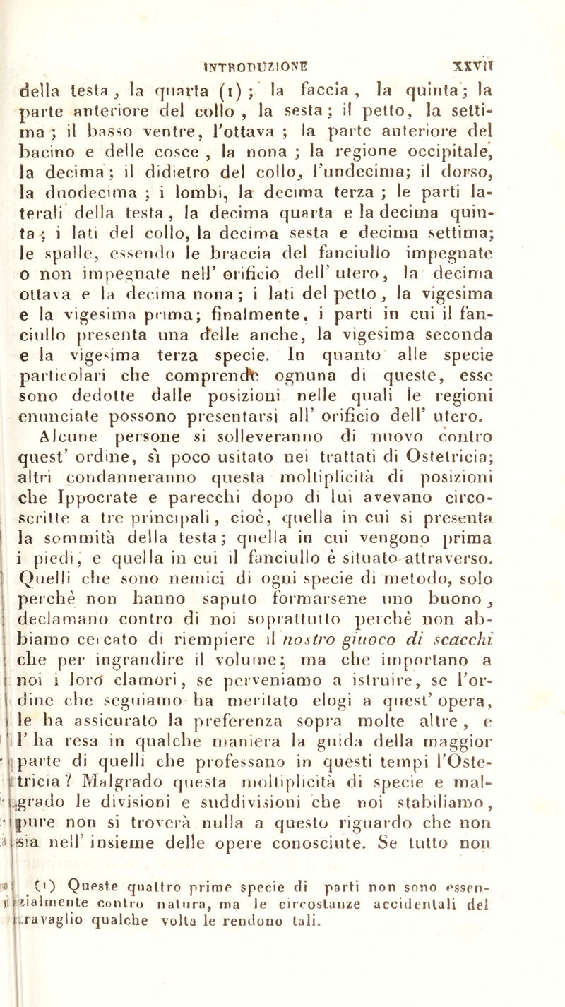 della lesta , la quarta (i) ; la faccia , la quinta ; la parte anteriore del collo, la sesta; il petto, la setti- ma ; il basso ventre, l’ottava ; la parte anteriore del bacino e delle cosce , la nona ; la legione occipitale, la decima ; il didietro del collo, rundecima; il dorso, la duodecima ; i lombi, la decima terza ; le parti la- terali della testa , la decima quarta e la decima quin- ta ; i lati del collo, la decima sesta e decima settima; le spalle, essendo le braccia del fanciullo impegnate 0 non impegnate nell’orifìcio dell’utero, la decima ottava e la decima nona ; i lati del petto, la vigesima e la vigesima prima; finalmente, i parti in cui il fan- ciullo presenta una delle anche, la vigesima seconda e la vigesima terza specie. In quanto alle specie particolari che comprenda ognuna di queste, esse sono dedotte dalle posizioni nelle quali le regioni enunciale possono presentarsi all’ orificio dell’ utero. Alcune persone si solleveranno di nuovo contro quest’ ordine, sì poco usitato nei trattati di Ostetricia; altri condanneranno questa moltiplicità di posizioni che Ippocrate e parecchi dopo di lui avevano circo- scritte a tre principali , cioè, quella incili si presenta la sommità della testa; quella in cui vengono prima 1 piedi, e quella in cui il fanciullo è situato attraverso. ! Quelli che sono nemici di ogni specie di metodo, solo perchè non hanno saputo formarsene uno buono, declamano contro di noi soprattutto perchè non ab- biamo cercato di riempiere il nostro giuoco di scacchi : che per ingrandire il volume} ma che importano a noi i lorct clamori, se perveniamo a istruire, se l’or- ! dine che seguiamo ha meritato elogi a quest’ opera, 1 le ha assicurato la preferenza sopra molte altre , e 1’ ha resa in qualche maniera la guida della maggior • ' parte di quelli che professano in questi tempi l’Oste- tricia? Malgrado questa moltiplicità di specie e mal- ■ Lgrado le divisioni e suddivisioni che noi stabiliamo, •qpur e non si troverà nulla a questo riguardo che non ì sia nell’ insieme delle opere conosciute. Se tutto non | ni (t) Queste quattro prime specie di parti non sono essen- ti talmente contro natura, ma le circostanze accidentali del travaglio qualche volta le rendono tali.