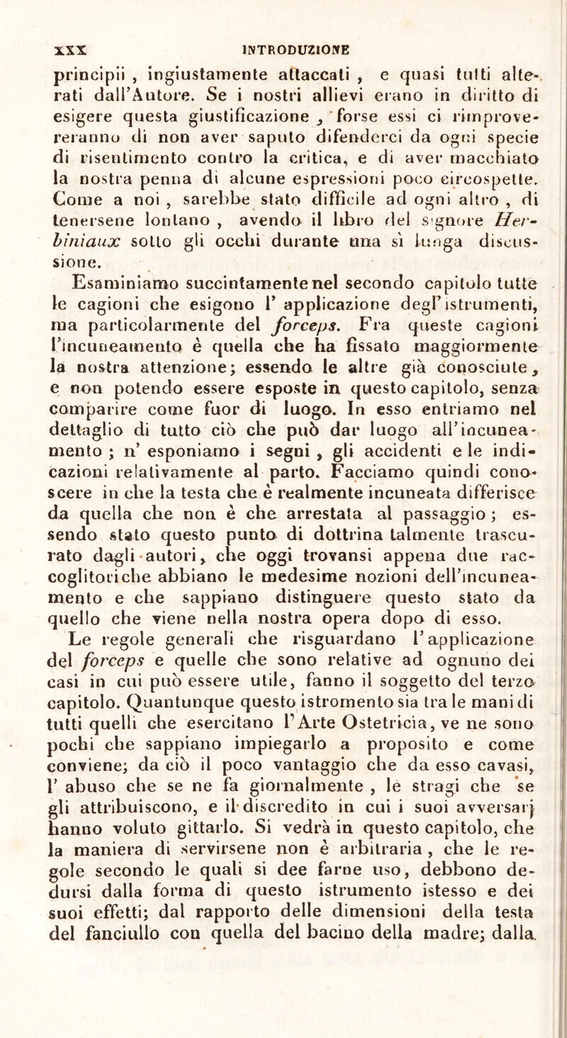 principii , ingiustamente attaccati , e quasi tutti alte- rati dall’Autore. Se i nostri allievi erano in diritto di esigere questa giustificazione , forse essi ci rimprove- reranno di non aver saputo difenderci da ogni specie di risentimento contro la critica, e di aver macchiato la nostra penna di alcune espressioni poco circospette. Come a noi , sarebbe stato difficile ad ogni altro , di tenersene lontano , avendo il libro del signore Her- biniaux sotto gli occhi durante una sì lunga discus- sione. Esaminiamo succintamente nel secondo capitolo tutte le cagioni che esigono 1’ applicazione degPistrumenti, ma particolarmente del forceps. Fra queste cagioni ri nc linea mento è quella che ha fissato maggiormente la nostra attenzione; essendo le altre già conosciute, e non potendo essere esposte in questo capitolo, senza comparire come fuor di luogo. In esso entriamo nel dettaglio di tutto ciò che può dar luogo all’incunea- mento ; n’ esponiamo i segni , gli accidenti e le indi- cazioni relativamente al parto. Facciamo quindi cono- scere in che la testa che è realmente incuneata differisce da quella che non è che arrestata al passaggio ; es- sendo stato questo punto di dottrina talmente trascu- rato dagli autori , che oggi trovansi appena due rac- coglitori che abbiano le medesime nozioni dell’incunea- mento e che sappiano distinguere questo stato da quello che viene nella nostra opera dopo di esso. Le regole generali che riguardano l’applicazione del forceps e quelle che sono relative ad ognuno dei casi in cui può essere utile, fanno il soggetto del terzo capitolo. Quantunque questo istromento sia tra le mani di tutti quelli Ghe esercitano l’Arte Ostetricia, ve ne sono pochi che sappiano impiegarlo a proposito e come conviene; da ciò il poco vantaggio che da esso cavasi, 1’ abuso che se ne fa giornalmente , le stragi che se gli attribuiscono, e il-discredito in cui i suoi avversai} hanno voluto gittarlo. Si vedrà in questo capitolo, che la maniera di servirsene non è arbitraria , che le re- gole secondo le quali si dee farne uso, debbono de- dursi dalla forma di questo istrumento istesso e dei suoi effetti; dal rapporto delle dimensioni della testa del fanciullo con quella del bacino della madre; dalla.