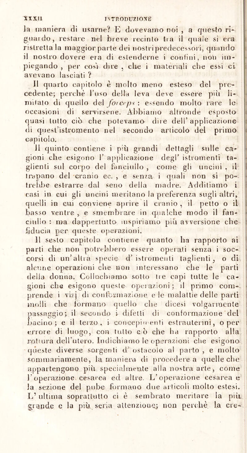 la maniera di usarne? E dovevamo noi , a questo ri- guai do, restare nel breve recinto tra il quale si era ristrettala maggior parte dei nostri predecessori, quando il nostro dovere era di estenderne i confini, non im- piegando , per cosi dire , che i materiali che essi ci avevano lasciati ? 11 quarto capitolo è molto meno esteso del pre- cedente; perchè l’uso della leva deve essere più li- mitato di quello del forerps : essendo molto rare le occasioni di servirsene. Abbiamo altronde esposto quasi lutto ciò che potevamo- dire deli’ applicazione di quest istromento nel secondo articolo del primo capitolo. 11 quinto contiene i più grandi dettagli sulle ca- gioni che esigono 1’ applicazione degl’ istromenti ta- glienti sul corpo del fanciullo , come gli uncini , il trapano del cranio ec. , e senza i quali non si po- trebbe estrarre dal seno della madre. Additiamo i casi in cui gli uncini meritano la preferenza sugli altri, quelli in cui conviene aprire il cranio , il petto o il basso ventre e smembrare in qualche modo il fan- ciullo : ma dappertutto inspiriamo più avversione che fiducia per queste operazioni. Il sesto capitolo contiene quanto ha rapporto ai parti che non potrebbero essere operati senza i soc- corsi di un’altra specie- d’ istromenti taglienti 5 o di alcune operazioni che non interessano che le parti delia donna. Collochiamo sotto tre capi tutte le ca- gioni che esigono queste operazioni ; il primo coni*, | prende i vi?] di con Ibernazione e le malattie delle parti molli che formano quello che dicesi volgarmente passaggio; il secondo i difetti di conformazione del bacino; e il terzo, i concepimenti est ra-u tenni', o per errore di luogo, con tutto eè che ha rapporto alla rottura dell’utero. Indichiamo le operazioni che esigono queste diverse sorgenti d’ostacolo al parto, e mollo sommariamente, la maniera di procedere a quelle che appartengono più specialmente alla nostra arte, come l’operazione, cesarea ed altre. L’operazione cesarea e la sezione del pube formano due articoli molto estesi. L’ultima soprattutto ci è sembralo meritare la pia grande e la piu seria attenzione.; non perchè la ere-