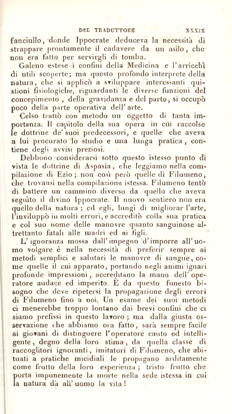 fanciullo, donde Ippocrate deduceva la necessità di strappare prontamente il cadavere da un asilo, che non era fatto per servirgli di tomba. Galeno estese i confini della Medicina e 1’arricchì di utili scoperte; ma questo profondo interprete della natura, che si applicò a sviluppare interessanti qui- stioni fisiologiche, riguardanti le diverse funzioni del concepimento , della gravidanza e del parto, si occupò poco della parte operativa dell’arte. Celso trattò con metodo un oggetto di tanta im- portanza. Il capitolo della sua opera in cui raccolse le dottrine de’ suoi predecessori, e quelle- che aveva a lui procurato lo studio e una lunga pratica , con- tiene degli avvisi preziosi. Debbono considerarsi sotto questo istesso punto di vista le dottrine di Aspasia, che leggiamo nella com- pilazione di Ezio; non così però quelle di Filumeno, che trovansi nella compilazione istessa. Filumeno tentò di battere un cammino diverso da quello che aveva seguito il divino Ippocrate. Il nuovo sentiero non era quello della natura ; ed egli, lungi di migliorar l’arte, l’inviluppò in molti errori, e accreditò colla sua pratica e col suo nome delle manovre quanto sanguinose al- trettanto fatali alle madri ed ai figli. L’ignoranza mossa dall’impegno d’imporre all’uo- mo volgare è nella necessità di preferir sempre ai metodi semplici e salutari le manovre di sangue, co- me quelle il cui apparato, portando negli animi ignari profonde impressioni, accreditano la mano dell’ope- ratore audace ed imperito. E da questo funesto bi- sogno che deve ripetersi la propagazione degli errori di Filumeno fino a noi. Un esame dei suoi metodi ci menerebbe troppo lontano dai brevi confini che ci siamo prefìssi in questo lavoro ; ma dalla giusta os- servazione che abbiamo ora fatto, sarà sempre facile ai giovani di distinguere l’operatore cauto ed intelli- gente , degno della loro stima , da quella classe di raccoglitori ignoranti, imitatori di Filumeno, che abi- tuati a pratiche micidiali le propagano arditamente come frutto della loro esperienza ; tristo frutto che porta impunemente la morte nella sede istessa in cui la natura dà all’ uomo la vita !