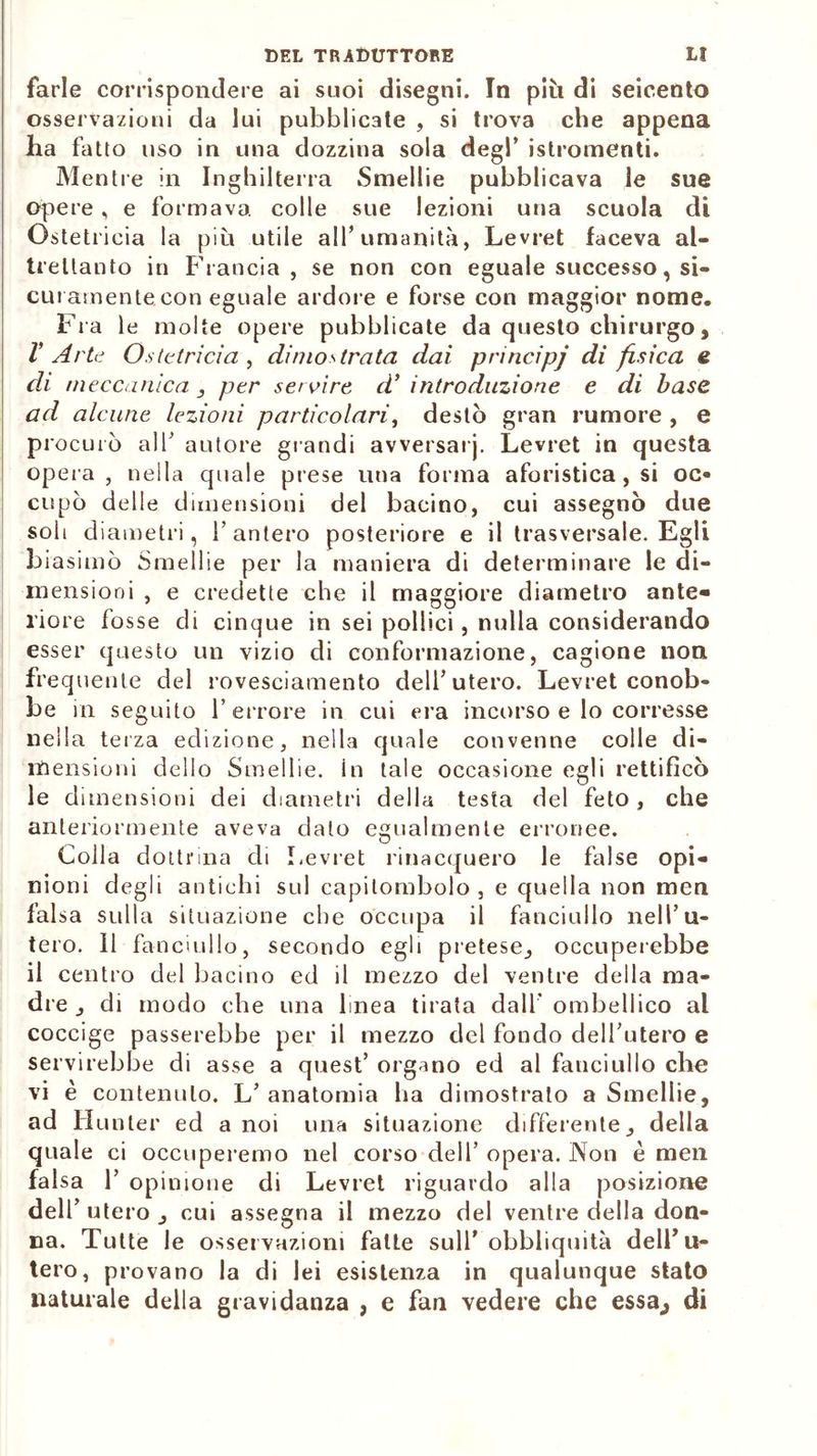 farle corrispondere ai suoi disegni. In più di seicento osservazioni da lui pubblicate , si trova che appena ha fatto uso in una dozzina sola degl’ istromenti. Mentre in Inghilterra Smellie pubblicava le sue opere, e formava colle sue lezioni una scuola di Ostetricia la più utile all’umanità, Levret faceva al- trettanto in Francia, se non con eguale successo, si- curamente con eguale ardore e forse con maggior nome. Fra le molte opere pubblicate da questo chirurgo , V Arte Ostetricia , dimostrata dai principj di fisica e di meccanica , per servire d’ introduzione e di base ad alcune lezioni particolari, destò gran rumore , e procurò all’ autore grandi avversarj. Levret in questa opera, nella quale prese una forma aforistica, si oc» cupo delle dimensioni del bacino, cui assegnò due soli d iametri, i’antero posteriore e il trasversale. Egli biasimò Smellie per la maniera di determinare le di- mensioni , e credette che il maggiore diametro ante» riore fosse di cinque in sei pollici, nulla considerando esser questo un vizio di conformazione, cagione non frequente del rovesciamento dell’utero. Levret conob- be in seguito Terrore in cui era incorso e lo corresse nella terza edizione, nella quale convenne colle di- mensioni dello Smellie. in tale occasione egli rettificò le dimensioni dei diametri della testa del feto, che anteriormente aveva dato egualmente erronee. Colla dottrina di Levret rinacquero le false opi- nioni degli antichi sul capitombolo, e quella non men falsa sulla situazione che occupa il fanciullo nell’u- tero. Il fanciullo, secondo egli pretese,, occuperebbe il centro del bacino ed il mezzo del ventre della ma- dre , di modo che una linea tirata dall’ ombellico al coccige passerebbe per il mezzo del fondo dell’utero e servirebbe di asse a quest’ organo ed al fanciullo che vi è contenuto. L’ anatomia ha dimostralo a Smellie, ad Hunter ed a noi una situazione differente, della quale ci occuperemo nel corso dell’ opera. Non è meli falsa T opinione di Levret riguardo alla posizione dell’utero, cui assegna il mezzo del ventre della don- na. Tutte le osservazioni fatte sull’ obbliquità dell’u- tero, provano la di lei esistenza in qualunque stato naturale della gravidanza , e fan vedere che essa., di