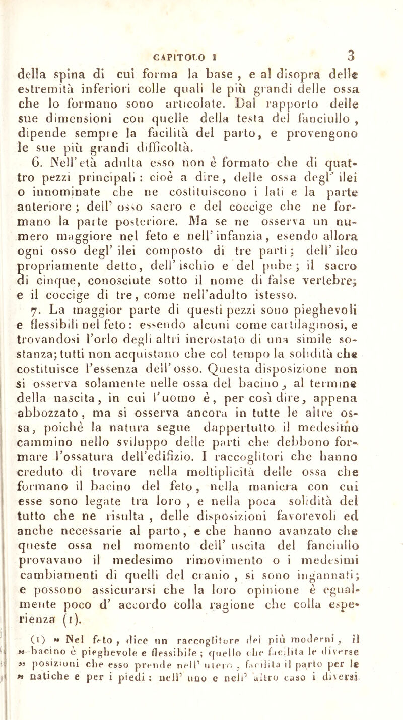 della spina di cui forma la base , e al disopra delle estremità inferiori colle quali le più grandi delle ossa che lo formano sono articolate. Dal rapporto delle sue dimensioni con quelle della testa dei fanciullo , dipende sempre la facilità del parto, e provengono le sue più grandi difficoltà. 6. Nell’età adulta esso non è formato che di quat- tro pezzi principali: cioè a dire, delle ossa degl’ ilei o innominate che ne costituiscono i lati e la parte anteriore ; delf osso sacro e del coccige che ne for- mano la parte posteriore. Ma se ne osserva un nu- mero maggiore nel feto e nell'infanzia, esendo allora ogni osso degl’ilei composto di tre parti; dell’ileo propriamente detto, dell’ischio e del pube ; il sacro di cinque, conosciute sotto il nome di false vertebre; e il coccige di tre, come nell’adulto istesso. 7. La maggior parte di questi pezzi sono pieghevoli e flessibili nel feto : essendo alcuni come cartilaginosi, e trovandosi l’orlo degli altri incrostalo di una simile so- stanza; tutti non acquistano che col tempo la solidità ch« costituisce l’essenza dell’osso. Questa disposizione non si osserva solamente nelle ossa del bacino al termine della nascita, in cui l’uomo è, per cosi dire3 appena abbozzato, ma si osserva ancora in tutte le altre os- sa, poiché la natura segue dappertutto il medesimo cammino nello sviluppo delle parti che debbono for- mare l’ossatura dell’edifizio. I raccoglitori che hanno creduto di trovare nella moltiplicità delle ossa che formano il bacino del feto, nella maniera con cui esse sono legate tra loro , e nella poca solidità dei tutto che ne risulta , delle disposizioni favorevoli ed anche necessarie al parto, e che hanno avanzato che queste ossa nel momento dell’ uscita del fanciullo provavano il medesimo rimovimento o i medesimi cambiamenti di quelli del cranio, si sono ingannati; e possono assicurarsi che la loro opinione è egual- mente poco d’ accordo colla ragione che colla espe- rienza (1). (1) >* Nel feto , riire un rarengtifure dei più moderni , iì « bacino è pieghevole e flessibile ; quello c he facilita le diverse »i posizioni che esso prende nell1 ulein , facilita il parlo per le *» natiche e per i piedi : nell1 uno e nell1 altro caso i diversi