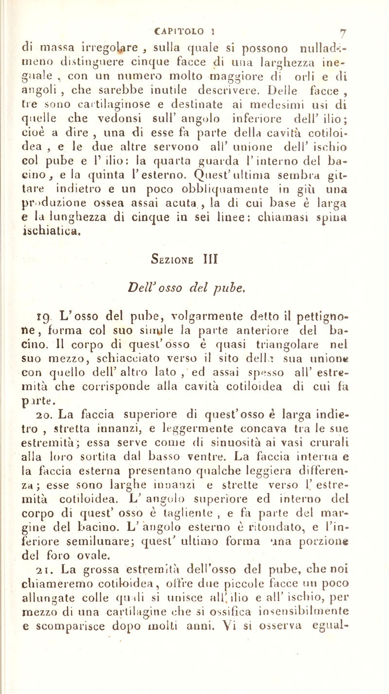 di massa irregolare , sulla quale si possono nullad*;- ineno distinguere cinque facce di una larghezza ine- guale , con un numero molto maggiore di orli e di àngoli , che sarebbe inutile descrivere. Delie facce , tre sono cartilaginose e destinate ai medesimi usi di quelle che vedonsi sull’ angolo inferiore dell’ ilio; cioè a dire , una di esse fa parte della cavità cotiloi- dea , e le due altre servono all’ unione dell* ischio col pube e P ilio : la quarta guarda l’interno del ba- cino j eia quinta l’esterno. Quest’ultima sembra git- tare indietro e un poco obbliquamente in giù una produzione ossea assai acuta , la di cui base è larga e la lunghezza di cinque in sei linee: chiamasi spina ischiatica. Sezione III DellJ osso del pube. 19 L’osso del pube, volgarmente detto il pettigno» He, forma col suo simile la parte anteriore del ba- cino. Il corpo di quest’osso è quasi triangolare nel suo mezzo, schiacciato verso il sito delLt sua unione con quello dell’altro lato , ed assai spesso all’estre- mità che corrisponde alla cavità cotiloiclea di cui fa parte. 10. La faccia superiore di quest’osso è larga indie- tro , stretta innanzi, e leggermente concava tra le sue estremità; essa serve come di sinuosità ai vasi crurali aila loro sortita dal basso ventre. La faccia interna e la faccia esterna presentano qualche leggiera differen- za ; esse sono larghe innanzi e strette verso l’estre- mità cotiloidea. L’ angolo superiore ed interno del corpo di quest’ osso è tagliente , e fa parte del mar- gine del bacino. L’ angolo esterno è ritondato, e l’in- feriore semilunare; quest' ultimo forma una porzione del foro ovale. 21. La grossa estremità dell’osso del pube, che noi chiameremo cotil-oidea, offre due piccole facce un poco allungate colle quali si unisce all’ilio e all’ischio, per mezzo di una cartilagine che si ossifica insensibilmente e scomparisce dopo molti anni. \i si osserva e guai-