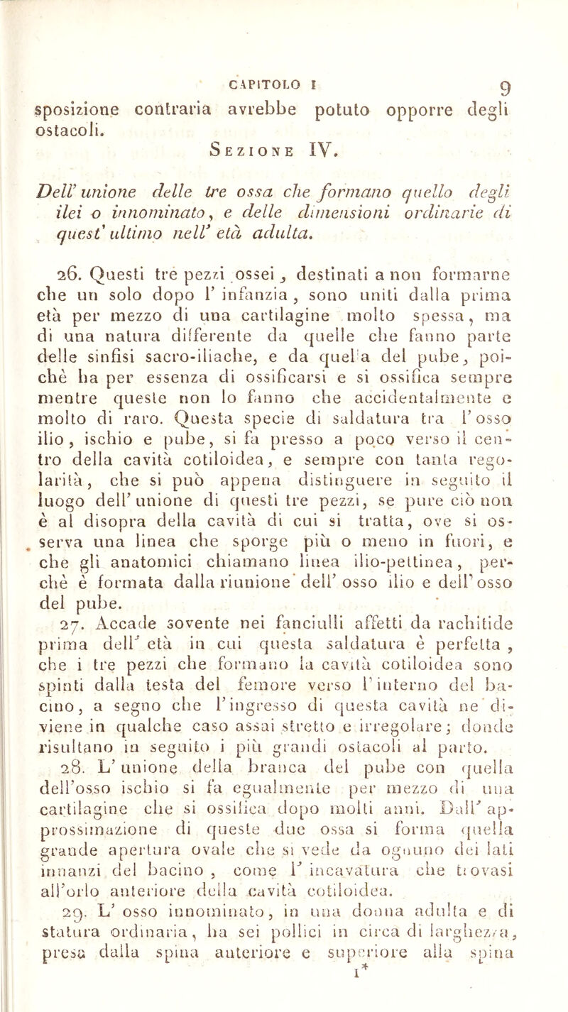 sposizione contraria avrebbe potuto opporre degli ostacoli. Sezione IV. Dell’ unione delle tre ossa che formano quello degli ilei o innominato, e delle dimensioni ordinarie di quest’ ultimo nell’ età adulta. 26. Questi tre pezzi ossei j destinati a non formarne che un solo dopo 1’ infanzia , sono uniti dalla prima età per mezzo di una cartilagine molto spessa, ma di una natura differente da quelle che fanno parte delle sinfisi sacro-iliache, e da quel a del pube., poi- ché ha per essenza di ossificarsi e si ossifica sempre mentre queste non lo fanno che accidentalmente e molto di raro. Questa specie di saldatura tra l’osso ilio, ischio e pube, si fa presso a poco verso il cen- tro della cavità cotiloidea, e sempre con tanta rego- lai ’ità, che si può appena distinguere in seguito ii luogo dell’unione di questi tre pezzi, se pure ciò non è al disopra della cavità di cui si tratta, ove si os- serva una linea che sporge più o meno in fuori, e che gli anatomici chiamano linea ilio-peltinea, per- chè è formata dalla riunione dell’osso ilio e dell’osso del pube. 27. Accade sovente nei fanciulli affetti da rachitide prima dell’ età in cui questa saldatura è perfetta , che i tre pezzi che formano la cavità cotiloidea sono spinti dalla testa del femore verso l’interno del ba- cino, a segno che l’ingresso di questa cavità ne di- viene in qualche caso assai stretto e irregolare; donde risultano in seguito i più grandi ostacoli al parto. 28. L’ unione delia branca del pube con quella dell’osso ischio si fa egualmente per mezzo di una cartilagine che si ossifica dopo molti anni. Dall’ ap- prossimazione di queste due ossa si forma quella grande apertura ovale che si vede da ognuno dei lati innanzi del bacino, come l’incavatura che tiovasi all’orlo anteriore della cavità cotiloidea. 29. L’ osso innominato, in una donna adulta e di statura ordinaria, ha sei pollici in circa di larghezza, presa dalla spina anteriore e superiore alla spina 1*