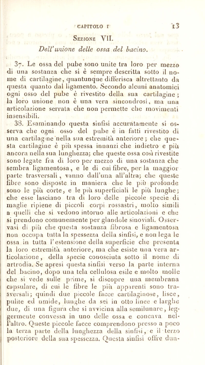 Sezione VII. Dell unione delle ossa del bacino. 87. Le ossa del pube sono unite tra loro per mezzo di una sostanza che si è sempre descritta sotto il no* me di cartilagine, quantunque differisca altrettanto da questa quanto dal ligamento. Secondo alcuni anatomici ogni osso del pube è rivestito della sua cartilagine ; la loro unione non è una vera sincondrosi, ma una articolazione serrala che non permette che movimenti insensibili. 38. Esaminando questa sinfisi accuratamente si os- serva che ogni osso del pube è in fatti rivestito di una cartilagine nella sua estremità anteriore ; che que- sta cartilagine è più spessa innanzi che indietro e più ancora nella sua lunghezza; che queste ossa cosi rivestite sono legate fra di loro per mezzo di una sostanza che sembra ligamentosa, e le di cui fibre, per la maggior parte trasversali , vanno dall’ima all’altra; che queste fibre sono disposte in maniera che le più profonde sono le più corte, e le più superficiali le più lunghe; che esse lasciano tra di loro delle piccole specie di maglie ripiene di piccoli corpi rossastri, molto simili a quelli che si vedono intorno alle articolazioni e che si prendono comunemente per glandole sinoviali. Osser- vasi di più che questa sostanza fibrosa e ligamentosa non occupa tutta la spessezza della sinfisi, e non lega le ossa in tutta l’estensione della superficie che presenta la 1 oro estremità anteriore, ma che esiste una vera ar- ticolazione , della specie conosciuta sotto il nome di artrodia. Se apresi questa sinfisi verso la parte interna del bacino, dopo una tela cellulosa esile e molto molle che si vede sulle prime, si discopre una membrana capsulare, di cui le fibre le più apparenti sono tra- sversali; quindi due piccole facce cartilaginose, lisce, | pulite ed umide, lunghe da sei in otto linee e larghe j due, di una figura che si avviciua alla semilunare, leg- germente convessa in uno delle ossa e concava nei- Ealtro. Queste piccole facce comprendono presso a poco la terza parte della lunghezza della sinfisi, e il terzo posteriore della sua spessezza. Questa sinfisi offre dim-