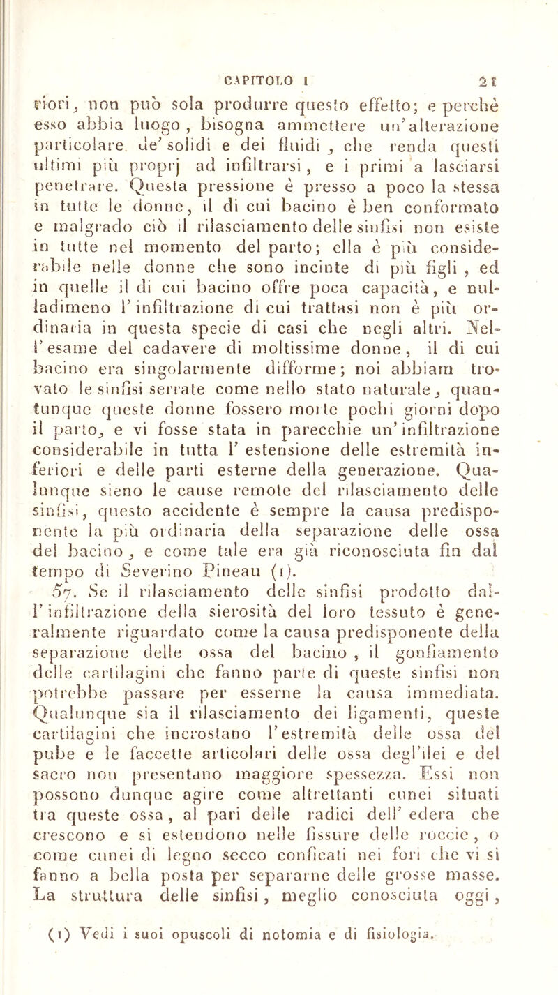 riorij non può sola produrre questo effetto; e perchè esso abbia luogo, bisogna ammettere un’alterazione particolare, de’ solidi e dei fluidi _, che renda questi ultimi più proprj ad infiltrarsi, e i primi a lasciarsi penetrare. Questa pressione è presso a poco la stessa in tutte le donne, il di cui bacino è ben conformato e malgrado ciò il rilasciamento delle sinfisi non esiste in tutte nel momento del parto; ella è più conside- rabile nelle donne che sono incinte di più figli , ed in quelle il di cui bacino offre poca capacità, e nul- ladimeno 1’ infiltrazione di cui trattasi non è più or- dinaria in questa specie di casi che negli altri. Nel- l’esame del cadavere di moltissime donne, il di cui bacino era singolarmente difforme; noi abbiam tro- valo le sinfisi serrate come nello stato naturale _, quan- tunque queste donne fossero molle pochi giorni dopo il parto,, e vi fosse stata in parecchie un’infiltrazione considerabile in tutta 1’ estensione delle estremità in- feriori e delle parti esterne della generazione. Qua- lunque sieno le cause remote del rilasciamento delle sinfisi, questo accidente è sempre la causa predispo- nente la più ordinaria della separazione delle ossa del bacino ,, e come tale era già riconosciuta fin dai tempo di Severino Pineali (i). 5y. Se il rilasciamento delle sinfisi prodotto dal- l’infiltrazione della sierosità del loro tessuto è gene- ralmente riguardato come la causa predisponente della separazione delle ossa del bacino , il gonfiamento delle cartilagini che fanno parte di queste sinfisi non potrebbe passare per esserne la causa immediata. Qualunque sia il rilasciamento dei ligamenli, queste cartilagini che incrostano l’estremità delle ossa del pube e le faccette articolari delle ossa degl’ilei e del sacro non presentano maggiore spessezza. Essi non possono dunque agire come altrettanti cunei situati tra queste ossa , al pari delle radici dell’ edera che crescono e si estendono nelle fissare delle roccie , o come cunei di legno secco conficati nei fori che vi si fanno a bella posta per separarne delle grosse masse. La struttura delle sinfisi , meglio conosciuta oggi, (i) Vedi i suoi opuscoli di notomia e di fisiologia.