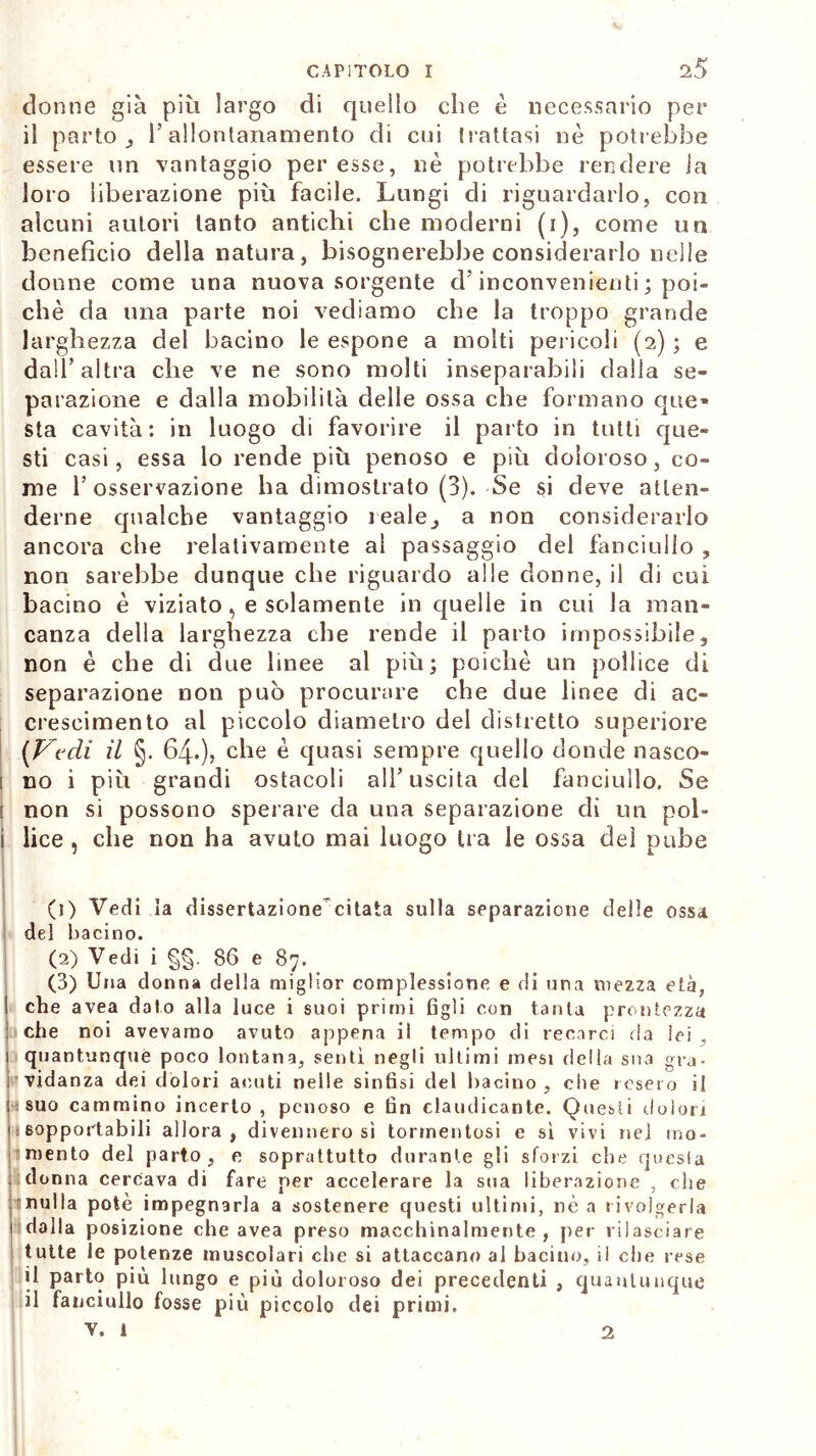 donne già più largo di quello che è necessario per il parto l’allontanamento di cui trattasi nò potrebbe essere un vantaggio per esse, nè potrebbe rendere ia loro liberazione più facile. Lungi di riguardarlo, con alcuni autori tanto antichi che moderni (i), come un benefìcio della natura, bisognerebbe considerarlo nelle donne come una nuova sorgente d’inconvenienti ; poi- ché da una parte noi vediamo che la troppo grande larghezza del bacino le espone a molti pericoli (2) ; e dall’altra che ve ne sono molti inseparabili dalla se- parazione e dalla mobilità delle ossa che formano qite* sta cavità: in luogo di favorire il parto in tutti que- sti casi, essa lo rende più penoso e più doloroso, co- me l’osservazione ha dimostrato (3). Se si deve atten- derne qualche vantaggio leale, a non considerarlo ancora che relativamente al passaggio del fanciullo , non sarebbe dunque che riguardo alle donne, il di cui bacino è viziato, e solamente in quelle in cui la man- canza della larghezza che rende il parto impossibile, non è che di due linee al più; poiché un pollice di separazione non può procurare che due linee di ac- crescimento al piccolo diametro del distretto superiore (Vedi il §. 64.), che è quasi sempre quello donde nasco- ; no i più grandi ostacoli all’uscita del fanciullo. Se ! non si possono sperare da una separazione di un poi- i lice , che non ha avuto mai luogo ira le ossa del pube (1) Vedi la dissertazione-citata sulla separazione delle ossa del bacino. (2) Vedi i §§. 86 e 87. (3) Una donna della miglior complessione e di una mezza età, 1 che avea dato alla luce i suoi primi figli con tanta prontezza j che noi avevamo avuto appena il tempo di recarci da lei , quantunque poco lontana, sentì negli ultimi mesi della sua gra- vidanza dei dolori acuti nelle sinfisi del bacino, che resero il : suo cammino incerto, penoso e fin claudicante. Questi dolori li sopportabili allora, divennero sì tormentosi e sì vivi nel mo- : mento del parto, e soprattutto durante gli sforzi che quesia donna cercava di fare per accelerare la sua liberazione , che rnulla potè impegnarla a sostenere questi ultimi, nè a rivolgerla dalla posizione che avea preso macchinalmente, per rilasciare tutte le potenze muscolari che si attaccano al bacino, il ciré rese il parto più lungo e più doloroso dei precedenti , quantunque il fanciullo fosse più piccolo dei primi, v. 1 2