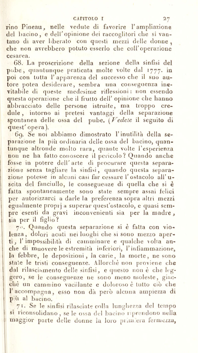 rino Pineau ^ nelle vedute di favorire ì’ampliazione dei bacino, e dell*opinione dei raccoglitori che si van- tano di aver liberato con questi mezzi delle donne , che non avrebbero potuto esserlo che colf operazione cesarea. G8. La proscrizione della sezione della sinfisi del pube, quantunque praticata molte volte dal 1777. ‘n poi con tutta fi apparenza del successo che il suo au- tore potea desiderare, sembra una conseguenza ine- vitabile di queste medesime riflessioni : non essendo questa operazione che il frutto dell’ opinione che hanno abbracciato delle persone istruite, ma troppo cre- dule , intorno ai pretesi vantaggi della separazione spontanea delle ossa del pube. (l edete il seguito di quest’ opera ). 69. Se noi abbiamo dimostrato l’inutilità della se- parazione la più ordinaria delle ossa del bacino, quan- tunque altronde molto rara, quante volte l’esperienza non ne ha fatto conoscere il pericolo? Quando anche fosse in potere dell’arte di procurare questa separa- zione senza tagliare la sinfisi, quando questa separa- zione potesse in alcuni casi far cessare l’ostacolo all’u- scita del fanciullo, le conseguenze di quella che si è fatta spontaneamente sono state sempre assai felici per autorizzarci a darle la preferenza sopra altri mezzi egualmente proprj a superar quest’ostacolo, e quasi sem- pre esenti da gravi inconvenienti sia per la madre , sia per il figlio? 70. Quando questa separazione si è fatta con vio- lenza, dolori acuti nei luoghi che si sono mezzo aper- ti l’impossibilità di camminare e qualche volta an- che di muovere le estremità inferiori, l’infiammazione, la febbre, le deposizioni, la carie, la morte, ne sorto state le tristi conseguenze. Allorché non proviene che dal rilasciamento delle sinfisi, e questo non è che leg- gero, se le conseguenze ne sono meno moleste, giac- che un cammino vacillante e doloroso è tutto ciò che l'accompagna, esso non dà però alcuna ampiezza di pài al bacino. 71. Se le sinfisi rilasciate colla lunghezza del tempo si riconsolidano , se le ossa del bacino riprendono nella maggior parte delle donne ia loro piam ela fermezza.