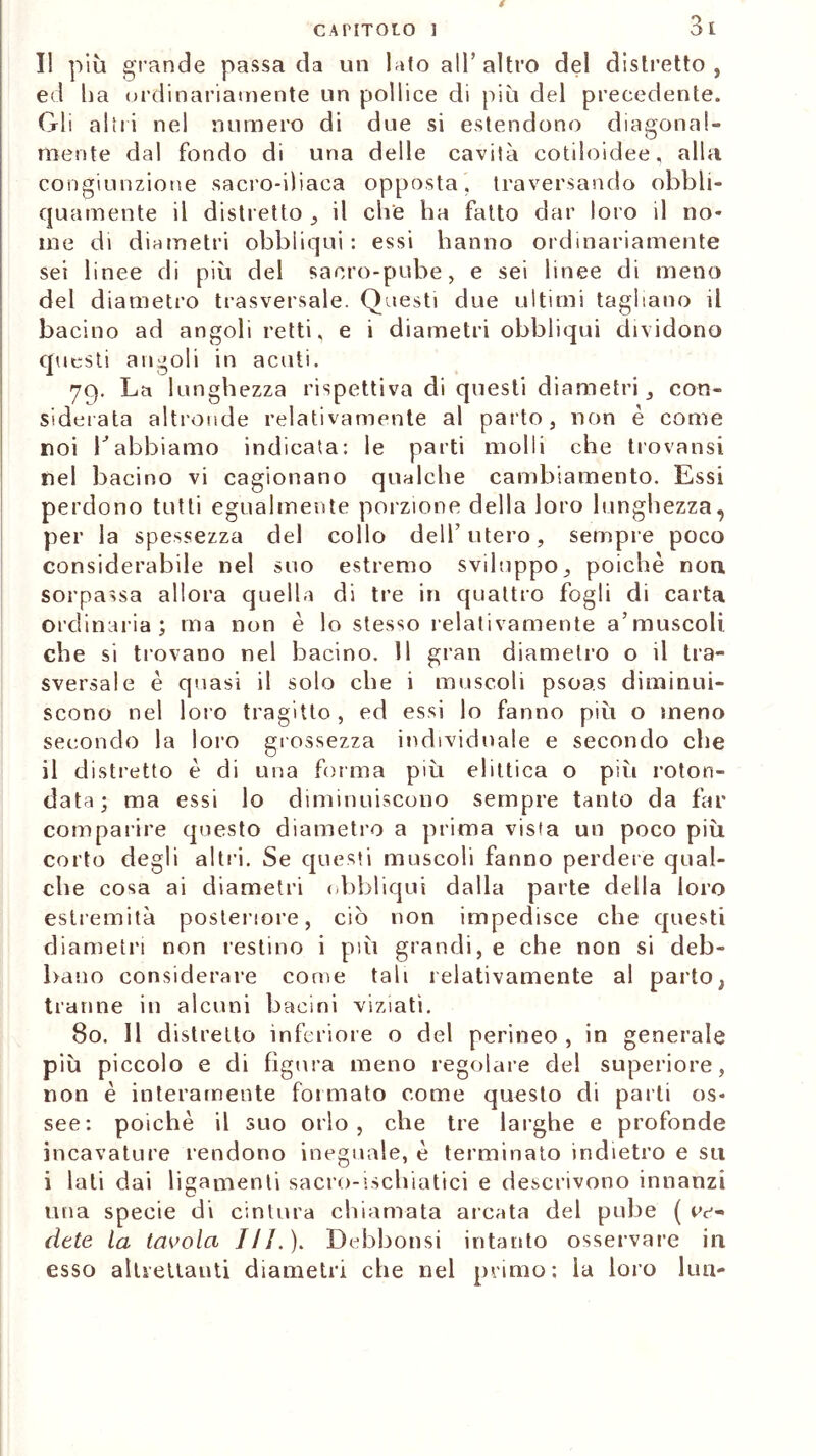 I! più grande passa da un lato ali’altro del distretto , ed ha ordinariamente un pollice di più del precedente. Gli altri nel numero di due si estendono diagonal- mente dal fondo di una delle cavità cotiloidee, alla congiunzione sacro-iliaca opposta, traversando obbli- quamente il distretto , il che ha fatto dar loro il no- me di diametri obbliqui : essi hanno ordinariamente sei linee di più del sacro-pube, e sei linee di meno del diametro trasversale. Questi due ultimi tagliano il bacino ad angoli retti, e i diametri obbliqui dividono questi angoli in acuti. 79. La lunghezza rispettiva di questi diametri , con- siderata altronde relativamente al parto, non è come noi V abbiamo indicata: le parti molli che trovatisi nel bacino vi cagionano qualche cambiamento. Essi perdono tutti egualmente porzione della loro lunghezza, per la spessezza del collo dell'utero, sempre poco considerabile nel suo estremo sviluppo, poiché non sorpassa allora quella di tre in quattro fogli di carta ordinaria; ma non è lo stesso relativamente a’muscoli che si trovano nel bacino. 11 gran diametro o il tra- sversale è quasi il solo che i muscoli psoas diminui- scono nel loro tragitto, ed essi lo fanno più o meno secondo la loro grossezza individuale e secondo che il distretto è di una forma più elittica o più roton- data; ma essi lo diminuiscono sempre tanto da far comparire questo diametro a prima vista un poco più corto degli altri. Se questi muscoli fanno perdere qual- che cosa ai diametri obbliqui dalla parte della loro estremità posteriore, ciò non impedisce che questi diametri non restino i più grandi, e che non si deb- bano considerare come tali relativamente al parto} tranne in alcuni bacini viziati. 80. Il distretto inferiore o del perineo , in generale più piccolo e di figura meno regolare del superiore, non è interamente formato come questo di parli os- see: poiché il suo orlo, che tre larghe e profonde incavature rendono ineguale, è terminato indietro e su i lati dai ligamenti sacro-ischiatici e descrivono innanzi una specie di cintura chiamata arcata del pube ( Av- rete la tavola III. ). Debbonsi intanto osservare ili esso altrettanti diametri che nel primo; la loro lun-