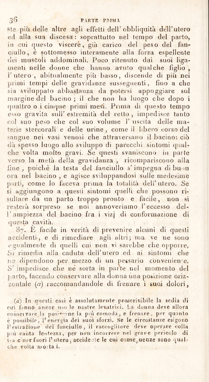 ste più delle altre agli effetti dell* obbliquità dell’utero ed alla sua discesa : soprattutto nel tempo del parto, in cui cjuesto viscere, già carico del peso del fan- ciullo, è sottomesso interamente alla forza espellente dei muscoli addominali. Poco ritenuto dai suoi liga- oienti nelle donne che hanno avuto qualche figlio, T utero , abitualmente più basso, discende di più nei primi tempi delie gravidanze susseguenti, fino a che sia sviluppato abbastanza da potersi appoggiare sul margine del bacino; il che non ha luogo che dopo i quattro o i cinque primi mesi. Prima di questo tempo esso gravita sull’estremità del retto, impedisce tanto col suo peso che col suo volume 1’ uscita delle ma- terie stercorali e delle urine , come il libero corso del sangue nei vasi venosi che attraversano il bacino: ciò dà spesso luogo allo sviluppo di parecchi sintomi qual- che volta molto gravi. Se questi svaniscono in parte verso la metà della gravidanza _, ricompariscono alla fine poiché la testa del fanciullo s’impegna di buon ora nel bacino , e agisce sviluppandosi sulle medesime parti, come lo faceva prima la totalità dell’ utero. Se si aggiungono a questi sintomi quelli che possono ri- sultare da un parto troppo pronto e facile, non si resterà sorpreso se noi annoveriamo l’eccesso del- l’ampiezza del bacino fra i vizj di conformazione di questa cavità. 87. E facde in verità di prevenire alcuni di questi accidenti, e di rimediare agli altri; ma ve ne sono egualmente di quelli cui non vi sarebbe che opporre, Si rimedia alla caduta dell’utero ed ai sintomi che ne dipendono per mezzo di un pessario conveniente. S’ impedisce che né sorta in parte nel momento del parto, facendo conservare alla donna una posizione oriz- zontale («) raccomandandole di frenare i suoi dolori, (a) In questi casi è assolutamente proscrivàbile la sedia di Ciri fanno ancor uso le nostre levatrici. La donna deve allora consci vare la posinone la più comoda, e frenare, per quanto è possibile, l’energia dei suoi sforzi. Se le circostanze esigono Pesti azione dei fanciullo, il raccoglitore deve operare colla più cauta lentezza, per non incorrere nel grave pericolo di U a c nar fuori l1 utero j accidente le cui conseguenze sono qual- che volta in01 ta i.