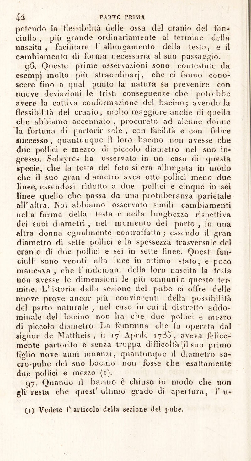 potendo la flessibilità delle ossa del cranio del fan- ciullo , più grande ordinariamente al termine della nascita . facilitare 1’ allungamento della testa, e il cambiamento di forma necessaria al suo passaggio. q6. Queste prime osservazioni sono contestate da esempj molto più straordinarj, che ci fanno cono- scere fino a cpial punto la natura sa prevenire con nuove deviazioni le tristi conseguenze che potrebbe avere la cattiva conformazione del bacino; avendola flessibilità del cranio, molto maggiore anche di quella che abbiamo accennato , procurato ad alcune donne la fortuna di partorir sole , con facilità e con felice successo , quantunque il loro bacino non avesse che due pollici e mezzo di piccolo diametro nel suo in- gresso. Solayres ha osservato in un caso di questa specie, che la testa del feto si era allungata in modo che il suo gran diametro avea otto pollici meno due linee, essendosi ridotto a due pollici e cinque in sei linee quello che passa da una protuberanza parietale all’altra. Noi abbiamo osservato simili cambiamenti nella forma della testa e nella lunghezza rispettiva dei suoi diametri , nel momento del parto , in una altra donna egualmente contraffalla ; essendo il gran diametro di :-etle pollici e la spessezza trasversale del cranio di due pollici e sei in sette linee. Questi fan- ciulli sono venuti alla luce in ottimo stato, e poco mancava che l’indomani della loro nascita la testa non avesse le dimensioni le più comuni a questo ter- mine. L’istoria della sezione del. pube ci offre delle nuove prove ancor più convincenti della possibilità del parto naturale ., nel caso in cui il distretto addo- minale del bacino non ha che due pollici e mezzo di piccolo diametro. La femmina che fu operata dal signor de Mattheis , il 17 Aprile 1785, aveva felice- mente partorito e senza troppa difficoltà-il suo primo figlio nove anni innanzi, quantunque il diametro sa- cro-pube del suo bacino non fosse che esattamente due pollici e mezzo (1). q7. Quando il hanno è chiuso in modo che non gli resta che quest’ ultimo grado di apeitura, P u- (1) Vedete P articolo della sezione del pube.