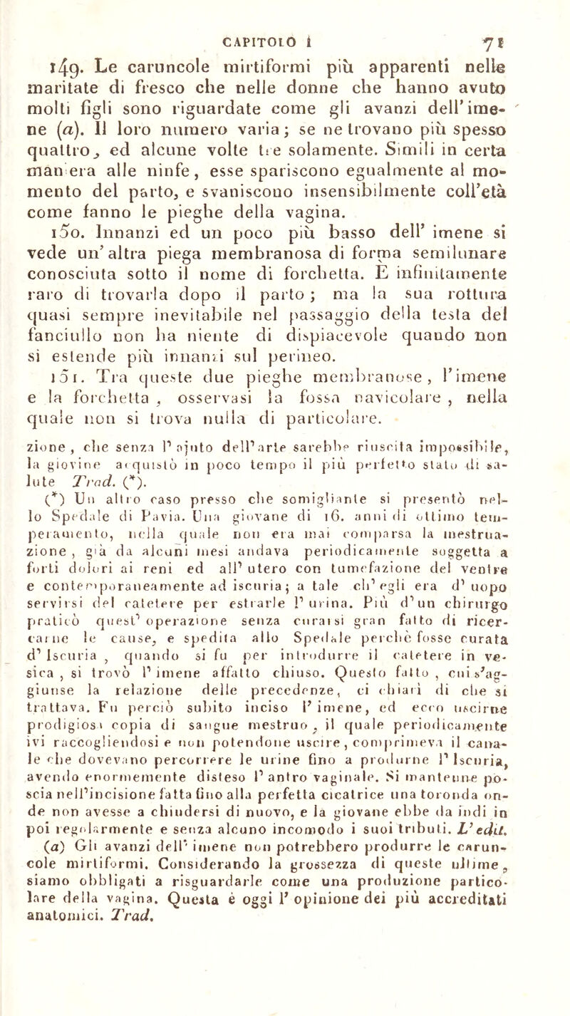 149. Le caruncole mirtiformi più apparenti nelle maritate di fresco che nelle donne che hanno avuto molti figli sono riguardate come gli avanzi dell’ime- ne (a). Il loro numero varia; se ne trovano più spesso quattroed alcune volte tre solamente. Simili in certa man era alle ninfe, esse spariscono egualmente al mo- mento del parto, e svaniscono insensibilmente coll’età come fanno le pieghe della vagina. 150. Innanzi ed un poco più basso dell’ imene si vede un’altra piega membranosa di forma semilunare conosciuta sotto il nome di forchetta. E infinitamente raro di trovarla dopo il parto ; ma la sua rottura quasi sempre inevitabile nel passaggio della testa del fanciullo non ha niente di dispiacevole quando non si estende più innanzi sul perineo. J3i. Tra queste due pieghe membranose, rimene e la forchetta , osservasi la fossa navicolare , nella quale non si trova nulla di particolare. zio ne , che senza P aiuto dell’arte sarebbe riuscita impossibile, la giovine ai qutslò in poco tempo il più perfetto stato di sa- lute Tv od. (*). (*) Un alito caso presso che somigliante si presentò nel- lo Spedale di Pavia. Una giovane di 16. anni di ottimo tem- peramento, nella (piale non eia mai comparsa la mestrua- zione , già da alcuni mesi andava periodicamente soggetta a forti dolori ai reni ed all’ utero con tumefazione del ventre e contemporaneamente ad iscuria ; a tale eli1 egli era d’uopo servirsi del catetere per estrarle Purina. Più d’un chirurgo praticò quest1 operazione senza curaisi gran fatto di ricer- cai ne le cause, e spedita allo Spedale perchè fosse curata d’iscuria , quando si fu per introdurre il catetere in ve- sica , si trovò Pimene affatto chiuso. Questo fatto, cui s'ag- giunse la relazione delle precedenze, ci chiarì di che si trattava. Fu perciò subito inciso Pimene, ed ecco uscirne prodigiosi copia di sangue mestruo, jl quale periodicamente ivi raccogliendosi e non potendone uscire, comprimeva il cana- le clie dovevano percorrere le urine fino a produrne P Iscuria, avendo enormemente disteso l’antro vaginale. Si mantenne po- scia nell’incisione fatta fino alla perfetta cicatrice una toronda on- de non avesse a chiudersi di nuovo, e Ja giovane ebbe da indi in poi regolarmente e senza alcuno incomodo i suoi tributi. L’edd. (a) Gb avanzi dell’ imene non potrebbero produrre le carun- cole mirtiformi. Considerando la grossezza di queste ultime, siamo obbligati a riguardarle come una produzione partico- lare della vagina. Questa è oggi P opinione dei più accreditati anatomici. Trad.