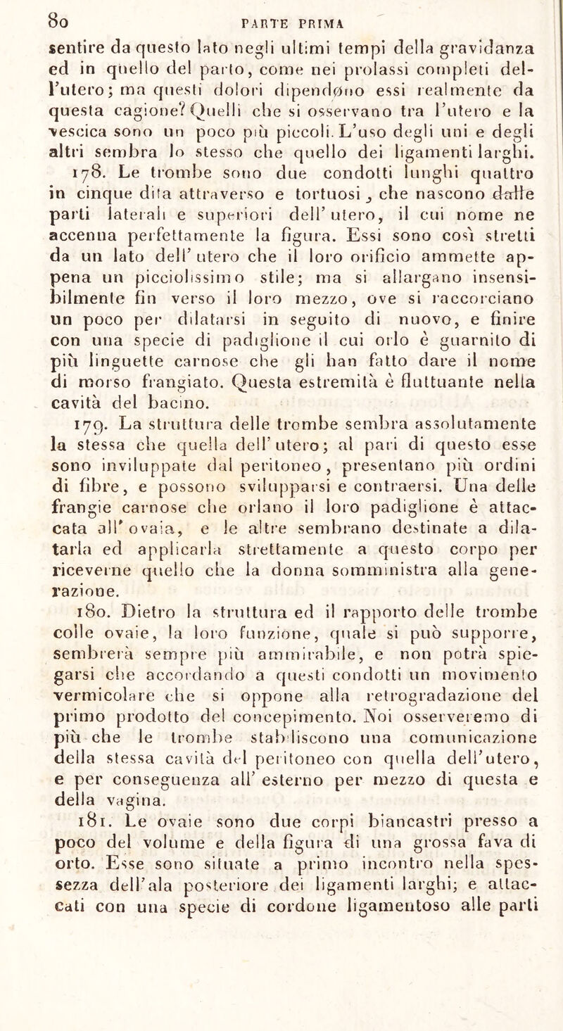 sentire da questo lato negli ultimi tempi della gravidanza ed in quello del parto, come nei prolassi completi del- imiterò ; ma questi dolori dipendono essi realmente da questa cagione? Quelli che si osservano tra 1’utero e la •vescica sono un poco più piccoli. L’uso degli uni e degli altri sembra lo stesso che quello dei ligamenti larghi. 178. Le trombe sono due condotti lunghi quattro in cinque dita attraverso e tortuosi che nascono dalie parti laterali e superiori dell’ utero, il cui nome ne accenna perfettamente la figura. Essi sono cosi stretti da un lato dell’ utero che il loro orifìcio ammette ap- pena un picciolissim o stile; ma si allargano insensi- bilmente fin verso il loro mezzo, ove si raccorciano lìn poco per dilatarsi in seguito di nuovo, e finire con una specie di padiglione il cui orlo è guarnito di più linguette carnose che gli han fatto dare il nome di morso frangiato. Questa estremità è fluttuante nella cavità del bacino. 179. La struttura delle trombe sembra assolutamente la stessa che quella dell’utero; al pari di questo esse sono inviluppate dal peritoneo , presentano più ordini di fibre, e possono svilupparsi e contraersi. Una delle frangie carnose che orlano il loro padiglione è attac- cata all'ovaia, e le altre sembrano destinate a dila- tarla ed applicarla strettamente a questo corpo per riceverne quello che la donna somministra alla gene- razione. 180. Dietro la struttura ed il rapporto delle trombe colle ovaie, la loro funzione, quale si può supporre, sembrerà sempre più ammirabile, e non potrà spie- garsi che accordando a questi condotti un movimento vermicolare che si oppone alla retrogradazione del primo prodotto de! concepimento. Noi osserveremo di più che le trombe stabiliscono una comunicazione della stessa cavità del peritoneo con quella dell’utero, e per conseguenza all’ esterno per mezzo di questa e della vagina. 181. Le ovaie sono due corpi biancastri presso a poco del volume e della figura di una grossa fava di orto. Esse sono situate a primo incontro nella spes- sezza dell’ala posteriore dei ligamenti larghi; e attac- cati con una specie di cordone ligamentoso alle parti