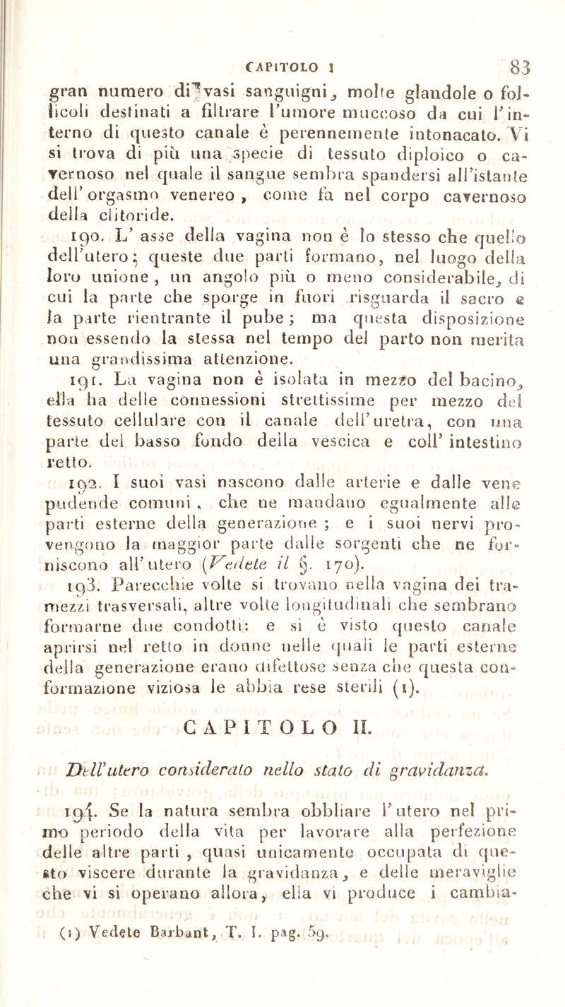 gran numero di15vasi sanguigni3 molte glandole o fol- licoli destinati a filtrare l’umore muceoso da cui Tin- terno di questo canale è perennemente intonacato. Vi si trova di più una specie di tessuto diploico o ca- vernoso nel quale il sangue sembra spandersi all’istante dell’orgasmo venereo, come fa nel corpo cavernoso deila clitoride. 190. L’ asse della vagina non è lo stesso che quello dell’utero} queste due parti formano, nel luogo della loro unione , un angolo più o meno considerabile., di cui la parte che sporge in fuori risguarda il sacro e la parte rientrante il pube ; ma questa disposizione non essendo la stessa nel tempo del parto non merita una grandissima attenzione. 191. La vagina non è isolata in mezzo del bacino,, ella ha delle connessioni strettissime per mezzo del tessuto cellulare con il canale dell’uretra, con una parte del basso fondo deila vescica e coll’ intestino retto. 192. I suoi vasi nascono dalle arterie e dalie vene pudende comuni , che ne mandano egualmente alle parti esterne della generazione ; e i suoi nervi pro- vengono la maggior parte dalle sorgenti che ne for- niscono all’utero [Vedete, il §. 170). tq3. Parecchie volte si trovano nella vagina dei tra- mezzi trasversali, altre volte longitudinali che sembrano formarne due condotti: e si è visto questo canale aprirsi nel retto in donne nelle quali le parti esterne della generazione erano difettose senza clie questa con- formazione viziosa le abbia rese sterili (s). CAPITOLO II. Dell'utero consideralo nello stato di gravidanza. 194. Se la natura sembra obbliare l’utero nel pri- mo periodo della vita per lavorate alia perfezione delle altre parti , quasi unicamente occupata di que- sto viscere durante la gravidanza3 e delle meraviglie che vi si operano allora, ella vi produce i cambia- ci) Vedete Barbant, T. I. pag. 09,