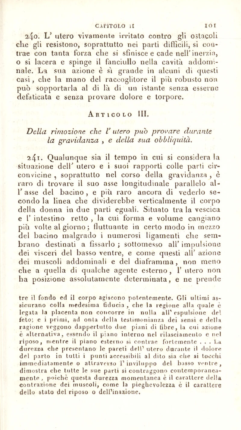 24o. L’ utero vivamente irritalo contro gli ostacoli che gli resistono, soprattutto nei parti difficili, si con- trae con tanta forza che si sfinisce e cade nell’inerzia, o si lacera e spinge il fanciullo nella cavità addomi- nale. La sua azione è sì grande in alcuni di questi casi, che la mano del raccoglitore il più robusto non può sopportarla al di là di un istante senza esserne defaticata e senza provare dolore e torpore. Articolo III. Della rimozione che V utero può provare durante la gravidanza , e della sua obbliquità. Qualunque sia il tempo in cui si considera la situazione delfi utero e i suoi rapporti colle parti cir- convicine , soprattutto nel corso della gravidanza , è raro di trovare il suo asse longitudinale parallelo ai- fi asse del bacino , e più raro ancora di vederlo se- condo la linea che dividerebbe verticalmente il corpo della donna in due parti eguali. Situato tra la vescica e fi intestino retto , la cui forma e volume cangiano più volte al giorno ; fluttuante in certo modo in mezzo del bacino malgrado i numerosi ligamenti che sem- brano destinati a fissarlo ; sottomesso all’ impulsione dei visceri del basso ventre, e come questi all’ azione dei muscoli addominali e del diaframma, non meno che a quella di qualche agente esterno , 1’ utero non ha posizione assolutamente determinata, e ne prende tre il fondo ed il corpo agiscono potentemente. Gli ultimi as- sicurano colla medesima fiducia , che la regione alla quale è legata la placenta non concorre in nulla all’ espulsione del feto; e i primi, ad onta della testimonianza dei sensi e della ragione veggono dappertutto due piani di fibre, la cui azione è alternativa, essendo il piano interno nel rilasciamento e nel riposo, mentre il piano esterno si contrae fortemente . . . La durezza che presentano le pareti dell1 utero durante il dolore del parto in tutti i punti accessibili al dito sia che si tocchi immediatamente o attraverso l1 inviluppo del basso ventre, dimostra che tutte le sue parti si contraggono contemporanea- mente , poiché questa durezza momentanea è il carattere della contrazione dei muscoli, come la pieghevolezza è il carattere dello stato del riposo o dell’inazione.