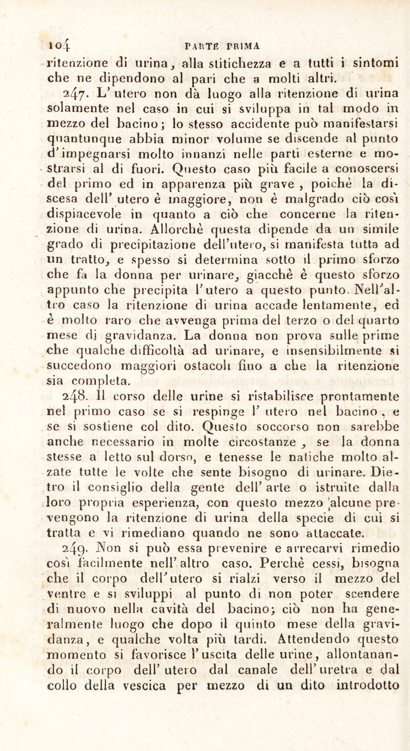 ritenzione di urina, alla stitichezza e a tutti i sintomi che ne dipendono al pari che a molti altri. 247. L’ utero non dà luogo alla ritenzione di urina solamente nel caso in cui si sviluppa in tal modo in mezzo del bacino; lo stesso accidente può manifestarsi quantunque abbia minor volume se discende al punto d’impegnarsi molto innanzi nelle parti esterne e mo- strarsi al di fuori. Questo caso più facile a conoscersi del primo ed in apparenza più grave , poiché la di- scesa dell’ utero è maggiore, non è malgrado ciò così dispiacevole in quanto a ciò che concerne la riten- zione di urina. Allorché questa dipende da un simile grado di precipitazione delibitelo, si manifesta tutta ad un tratto, e spesso si determina sotto il primo sforzo che fa la donna per urinare, giacché è questo sforzo appunto che precipita l’utero a questo punto. Nell'al- tro caso la ritenzione di urina accade lentamente, ed è molto raro che avvenga prima del terzo o del quarto mese di gravidanza. La donna non prova sulle prime che qualche difficoltà ad urinare, e insensibilmente si succedono maggiori ostacoli fino a che la ritenzione sia completa. 248. 11 corso delle urine si ristabilisce prontamente nel primo caso se si respinge 1’ utero nel bacino , e se si sostiene col dito. Questo soccorso non sarebbe anche necessario in molte circostanze , se la donna stesse a letto sul dorso, e tenesse le natiche molto al- zate tutte le volte che sente bisogno di urinare. Die- tro il consiglio della gente dell’ arte o istruite dalla loro propria esperienza, con questo mezzo Alcune pre vengono la ritenzione di urina della specie di cui si tratta e vi rimediano quando ne sono attaccate. 249- Non si può essa prevenire e arrecarvi rimedio così facilmente nell’altro caso. Perché cessi, bisogna che il corpo dell’utero si rialzi verso il mezzo del ventre e si sviluppi al punto di non poter scendere di nuovo nella cavità del bacino; ciò non ha gene- ralmente luogo che dopo il quinto mese della gravi- danza, e qualche volta più tardi. Attendendo questo momento si favorisce l’uscita delle urine, allontanan- do il corpo dell’utero dal canale dell’uretra e dal collo della vescica per mezzo di un dito introdotto