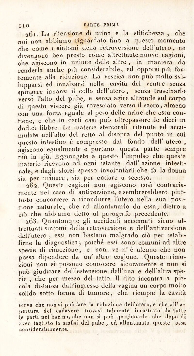 261. La ritenzione di urina e la stitichezza che noi non abbiamo riguardato fino a questo momento che come i sintomi della retroversione delLutero , ne divengono ben presto come altrettante nuove cagioni, che agiscono in unione delle altre , in maniera da renderla anche più considerabile, ed opporsi più for- temente alla riduzione. La vescica non può molto svi- lupparsi ed innalzarsi nella cavità del ventre senza spingere innanzi il collo dell’utero , senza trascinarlo verso falto del pube, e senza agire altronde sul corpo di questo viscere già rovesciato verso il sacro, almeno con una forza eguale al peso delle urine che essa con- tiene, e che in certi casi può oltrepassare le dieci in dodici libbre. Le materie stercorali ritenute ed accu- mulate nell’alto del retto al disopra del punto in cui questo intestino è compresso dal fondo dell’ utero , agiscono egualmente e portano questa parte sempre più in giù. Aggiungete a questo l’impulso che queste materie ricevono ad ogni istante dall’ azione intesti- nale, e dagli sforzi spesso involontarii che fa la donna sia per urinare, sia per andare a secesso. 262. Queste cagioni non agiscono così contraria- mente nel caso di antiversione, e sembrerebbero piut- tosto concorrere a ricondurre l’utero nella sua posi- zione naturale, che ed allontanarlo da essa, dietro a ciò che abbiamo detto al paragrafo precedente. s63. Quantunque gli accidenti accennati sieno al- trettanti sintomi della retroversione e deirantiversione dcH’utero , essi nGn bastano malgrado ciò per istabi- lirne la diagnostica; poiché essi sono comuni ad altre specie di rimozione, e non ve u’ è alcuno che non possa dipendere da un’ altra cagione. Queste rimo- zioni non si possono conoscere sicuramente e non si può giudicare deH’estensione de!l’ima e dell’altra spe- cie , che per mezzo del tatto. Il dito incontra a pic- cola distanza dall’ingresso della vagina un corpo mollo solido sotto forma di tumore, che riempie la cavità serva che non si può fare la riduzione dell’utero, e che all’a- pertura del cadavere trovasi talmente incastrato da tutte Je parli nel bacino, che non si può sprigionarlo che dopo di aver tagliato la sinfisi del pube, ed allontanato queste ossa considerabihnente.