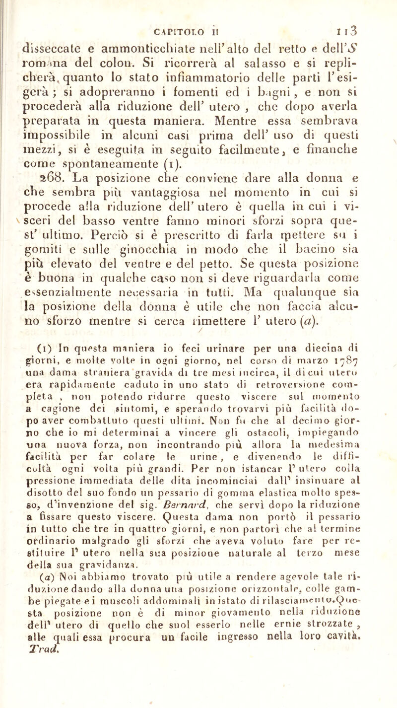 disseccate e ammonticchiate nell’alto del retto e dell’^ romana del colon. Si ricorrerà al salasso e si repli- cherà, quanto lo stato infiammatorio delle parti Tesi- gerà ; si adopreranno i fomenti ed i bagni, e non si procederà alla riduzione dell’ utero , che dopo averla preparata in questa maniera. Mentre essa sembrava impossibile in alcuni casi prima dell* uso di questi mezzi, si è eseguita in seguito facilmente, e finanche come spontaneamente (i). 268. La posizione che conviene dare alla donna e eh e sembra più vantaggiosa nel momento in cui si procede alla riduzione cieli’ utero è quella in cui i vi- sceri del basso ventre fanno minori sforzi sopra que- st’ ultimo. Perciò si è prescritto di farla ipettere su i gomiti e sulle ginocchia in modo che il bacino sia più elevato del ventre e del petto. Se questa posizione è buona in qualche caso non si deve riguardarla come essenzialmente necessaria in tutti. Ma qualunque sia la posizione della donna è utile che non faccia alcu- no sforzo mentre si cerca rimettere 1’ utero (a). (1) In questa maniera io feci urinare per una diecina di giorni, e molte volte in ogni giorno, nel corso di marzo 1787 una dama straniera gravida di tre mesi incirca, il di cui utero era rapidamente caduto in uno stato di retroversione com- pleta , non potendo ridurre questo viscere sul momento a cagione dei sintomi, e sperando trovarvi più facilita do- po aver combattuto questi ultimi. Non fu che al decimo gior- no che io mi determinai a vincere gli ostacoli, impiegando una nuova forza, non incontrando più allora la medesima facilità per far colare le urine , e divenendo le diffi- coltà ogni volta più grandi. Per non istancar P utero colla pressione immediata delle dita incominciai dall1 insinuare al disotto del suo fondo un pessario di gomma elastica molto spes- so, dànvenzione del sig. Bernard, che servì dopo la riduzione a fissare questo viscere. Questa dama non portò il pessario in lutto che tre in quattro giorni, e non partorì che al termine ordinario malgrado gli sforzi che aveva voluto fare per re- stituire l1 utero nella sua posizione naturale al terzo mese della sua gravidanza. (a) Noi abbiamo trovato più utile a rendere agevole tale ri- duzione dando alla donna una posizione orizzontale, colle gam- be piegate e i muscoli addominali in istato di rilasciamcutu.Que- sta posizione non è di minor giovamento nella riduzione dell1 utero di quello che suol esserlo nelle ernie strozzate , alle quali essa procura un facile ingresso nella loro cavità,, Traci.