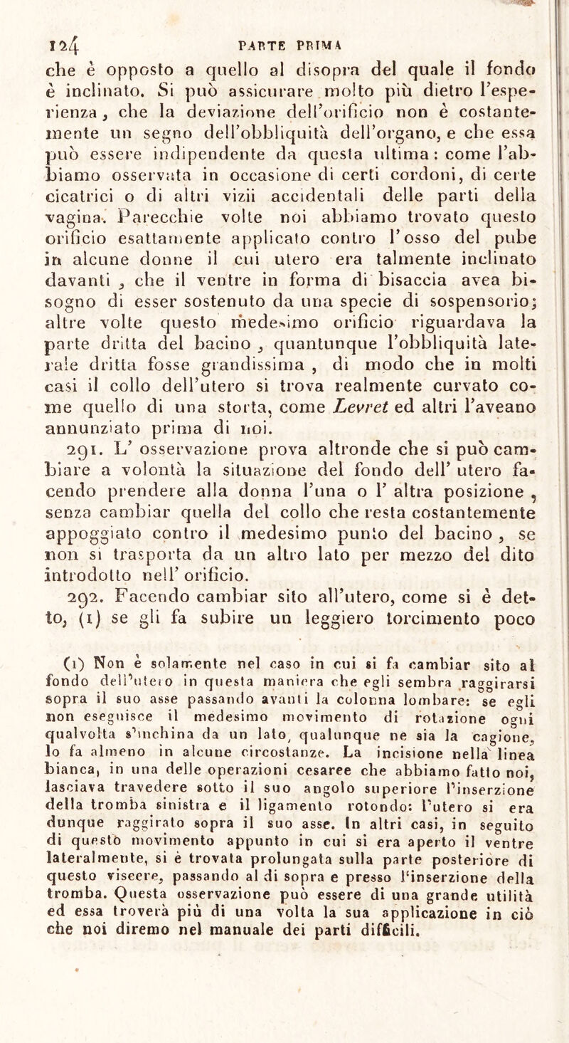 che è opposto a quello al disopra del quale il fondo è inclinato. Si può assicurare molto piu dietro l’espe- rienza , che la deviazione dell’orificio non è costante- mente un segno dell’obbliquità dell’organo, e che essa può essere indipendente da quesla ultima : come l’ab- biamo osservata in occasione di certi cordoni, di certe cicatrici o di altri vizii accidentali delle parti della vagina. Parecchie volte noi abbiamo trovato questo orifìcio esattamente applicalo contro l’osso del pube in alcune donne il cui utero era talmente inclinato davanti , che il ventre in forma di bisaccia avea bi- sogno di esser sostenuto da una specie di sospensorio; altre volte questo medesimo orifìcio riguardava la parte dritta del bacino , quantunque l’obbliquità late- rale dritta fosse grandissima , di modo che in molti casi il collo dell’utero si trova realmente curvato co- me quello di una storta, come Levret ed altri l’aveano annunziato prima di noi. 291. L’ osservazione prova altronde che si può cam- biare a volontà la situazione del fondo dell’ utero fa- cendo prendere alla donna l’una o T altra posizione , senza cambiar quella del collo che resta costantemente appoggiato contro il medesimo punto del bacino , se non si trasporta da un altro lato per mezzo del dito introdotto nell’ orifìcio. 292. Facendo cambiar sito alTutero, come si è det- to, (i) se gli fa subire un leggiero torcimento poco (1) Non è solamente nel caso in cui si fa cambiar sito al fondo delimiterò in questa maniera che egli sembra raggirarsi sopra il suo asse passando avanti la colonna lombare: se egli non eseguisce il medesimo movimento di rotatone ogni qualvolta shnchina da un lato/ qualunque ne sia la cagione, lo fa almeno in alcune circostanze. La incisione nellav linea bianca, in una delle operazioni cesaree che abbiamo fatto noi, lasciava travedere sotto il suo angolo superiore Pinserzione della tromba sinistra e il ligamento rotondo: Putero si era dunque raggirato sopra il suo asse. In altri casi, in seguito di questo movimento appunto in cui si era aperto il ventre lateralmente, si è trovata prolungata sulla parte posteriore di questo viscere, passando al di sopra e presso Pinserzione della tromba. Questa osservazione può essere di una grande utilità ed essa troverà più di una volta la sua applicazione in ciò che noi diremo nel manuale dei parti difficili.