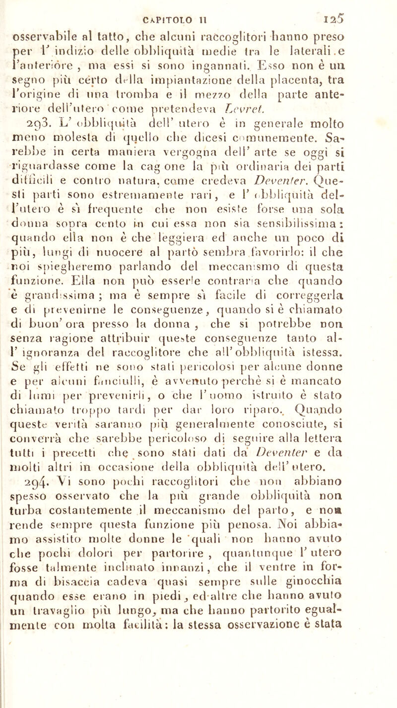 osservabile al tatto, che alcuni raccoglitori hanno preso per V indizio delle obbliquità medie tra le laterali.e l’anterióre , ma essi si sono ingannati. Esso non è un segno più certo cElla impiantazione della placenta, tra l’origine di una tromba e il mezzo della parte ante- riore dell’utero come pretendeva Levret. 203. L’ obbliquità dell’ utero è in generale molto meno molesta di quello che dicesi comunemente. Sa- rebbe in certa maniera vergogna dell’ arte se oggi si riguardasse come la cag one la pài ordinaria dei parti difficili e contro natura, come credeva Deventer. Que- sti parti sono estremamente rari , e 1’ obbliquità del- l'utero è sì frequente che non esiste forse una sola donna suora cento in cui essa non sia sensibilissima: i quando ella non è che leggiera ed anche un poco di più, lungi di nuocere al parto sembra favorirlo: il che r.oi spiegheremo parlando del meccanismo di questa funzione. Ella non può esserle contraria che quando è grandissima ; ma è sempre sì facile di correggerla e di prevenirne le conseguenze, quando si è chiamato di buon’ ora presso la donna , che si potrebbe non senza ragione attribuir queste conseguenze tanto al- 1’ ignoranza del raccoglitore che all’obhliquità istessa. Se gli effetti ne sono stati pericolosi per alcune donne e per alcuni fanciulli, è avvenuto perchè si è mancato di lumi per prevenirli, o che l’uomo istruito è stato chiamato troppo tardi per dar loro riparo. Quando queste verità saranno più generalmente conosciute, si converrà che sarebbe pericoloso di seguire alla lettera tutti i precetti che sono stati dati da Deventer e da molti altri in occasione della obbliquità deli’utero. 204* Vi sono pochi raccoglitori che non abbiano spesso osservato che la più grande obbliquità non turba costantemente il meccanismo del parto, e noia rende sempre questa funzione più penosa. Noi abbia- mo assistito molte donne le 'quali non hanno avuto che pochi dolori per partorire , quantunque 1’ utero fosse talmente inclinato innanzi , che il ventre in for- ma di bisaccia cadeva quasi sempre sulle ginocchia quando esse erano in piedi ,, ed altre che hanno avuto un travaglio più lungo,, ma che hanno partorito egual- mente con molta facilità: la stessa osservazione è stata