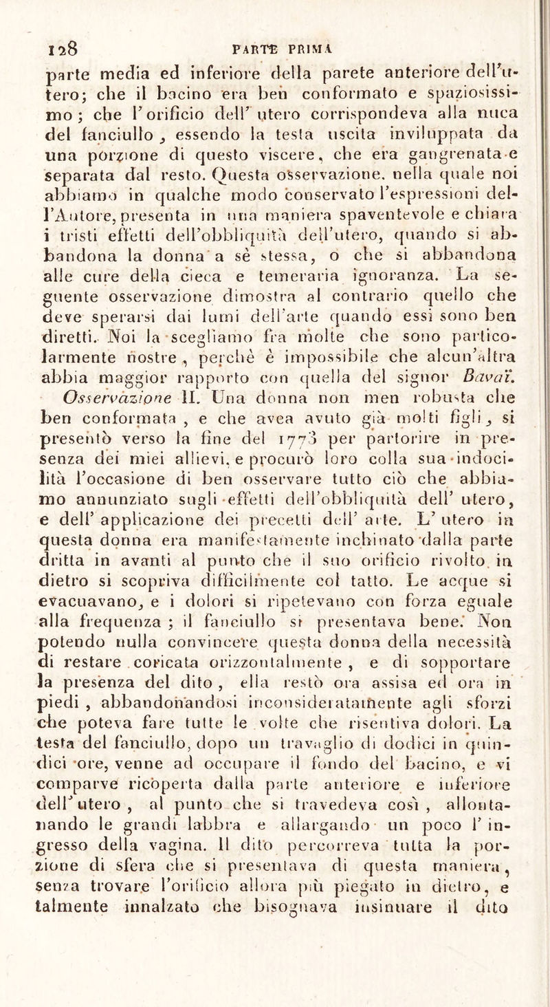 parte media ed inferiore della parete anteriore dell'u- tero; che il bacino era beh conformato e spaziosissi- mo; che l'orificio dell’ utero corrispondeva alla nuca del fanciullo _, essendo la testa uscita inviluppata da una porzione di questo viscere, che era gangrenata e separata dal resto. Questa osservazione, nella quale noi abbiamo in qualche modo conservato l’espressioni del- l’Autore, presenta in lina maniera spaventevole e chiara i tristi effetti delfobbliquità dell’utero, quando si ab- bandona la donna a sè stessa, o che si abbandona alle cure della cieca e temeraria ignoranza. La se- guente osservazione dimostra al contrario quello che deve sperarsi dai lumi dell'arte quando essi sono ben diretti. Noi la scegliamo fra molte che sono partico- larmente nostre , perchè è impossibile che alcun’altra abbia maggior rapporto con quella del signor Bavaì. Osservazione il. Una donna non men robusta che ben conformata , e che avea avuto già molti figli , si presentò verso la fine del 1778 per partorire in pre- senza dei miei allievi, e procurò loro colla sua indoci- lità l’occasione di ben osservare tutto ciò che abbia- mo annunziato sugli-effetti deil’obbliquità dell’utero, e dell5 applicazione dei precetti dell5 arte. L’ utero in questa donna era manifestamente inchinato dalla parte dritta in avanti al punto che il suo orificio rivolto in dietro si scopriva difficilmente col tatto. Le acque si evacuavano, e i dolori si ripetevano con forza eguale alla frequenza ; il fanciullo si presentava bene. Non potendo nulla convincere questa donna della necessità di restare coricata orizzontalmente , e di sopportare la presènza del dito , ella restò ora assisa ed ora in piedi , abbandonandosi inconsideratamente agli sforzi che poteva fare tutte le volte che risentiva dolori. La testa del fanciullo, dopo un travaglio di dodici in quin- dici -ore, venne ad occupale il fondo del bacino, e vi comparve ricoperta dalla parte anteriore e inferiore deir utero, al punto che si travedeva così, allonta- nando le grandi labbra e allargando un poco l’in- gresso della vagina. 11 dito percorreva tutta la por- zione di sfera che si presentava di questa maniera, senza trovare l'orificio allora più piegato in dietro, e talmente innalzato che bisognava insinuare il dito