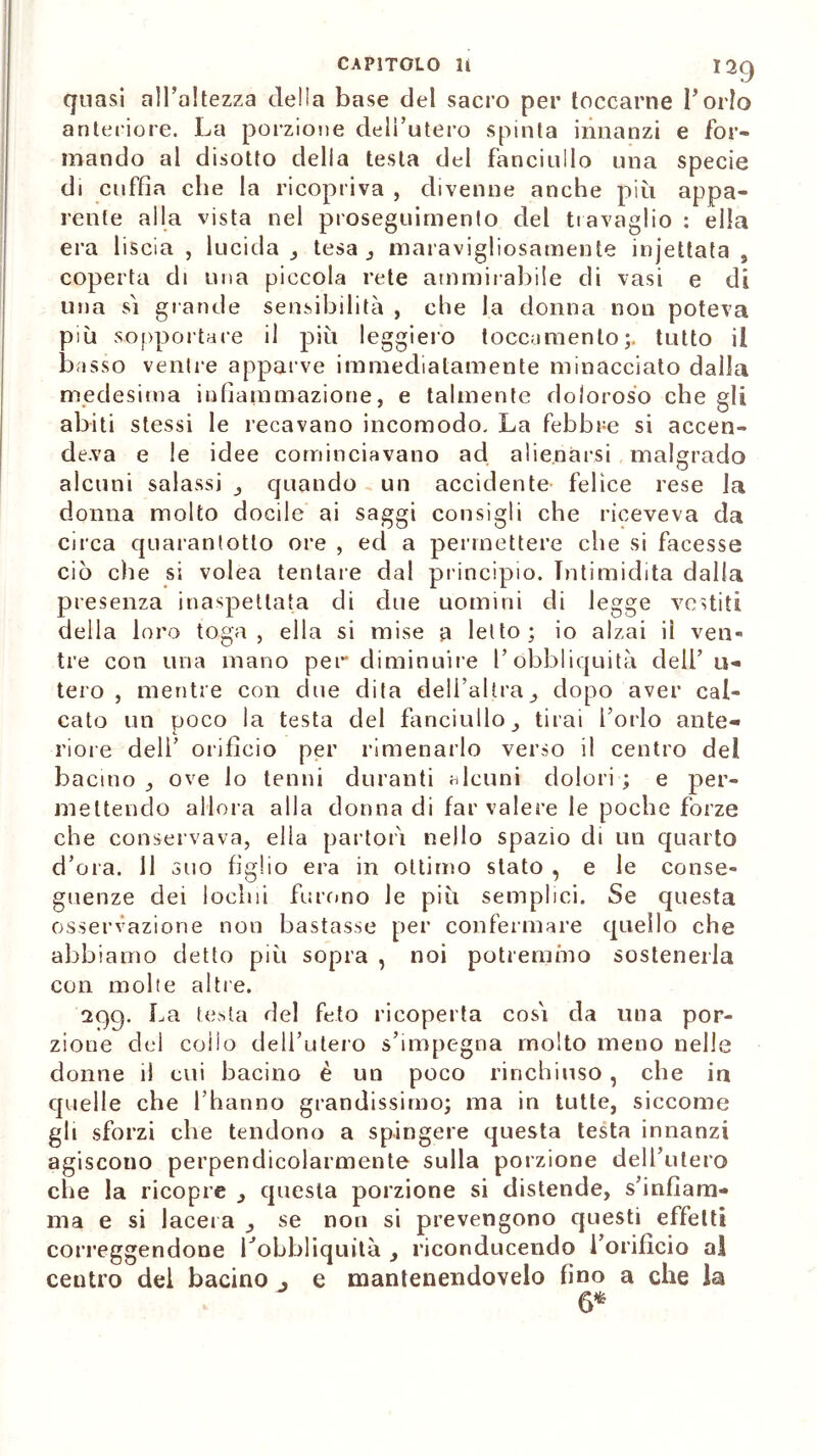 quasi all’altezza della base del sacro per toccarne l’orlo anteriore. La porzione dell’utero spinta innanzi e for- mando al disotto della testa del fanciullo una specie di cuffia che la ricopriva , divenne anche più appa- rente alla vista nel proseguimento del travaglio : ella era liscia , lucida _, tesa maravigliosamente injettata , coperta di una piccola rete ammirabile di vasi e di una si grande sensibilità , che la donna non poteva più sopportare il più leggiero toccumento;. tutto il basso ventre apparve immediatamente minacciato dalla medesima infiammazione, e talmente doloroso che gli abiti stessi le recavano incomodo. La febbre si accen- deva e le idee cominciavano ad alienarsi malgrado alcuni salassi _, quando un accidente felice rese la donna molto docile ai saggi consigli che riceveva da circa quarantotto ore , ed a permettere che si facesse ciò elle si volea tentare dal principio. Intimidita dalla presenza inaspettata di due uomini di legge vestiti della loro toga, ella si mise a letto; io alzai il ven» tre con una mano per diminuire l’óbbliquità dell’u- tero , mentre con due dita dell’altradopo aver cal- cato un poco la testa del fanciullo tirai l’orlo ante- riore deli’ orifìcio per rimenarlo verso il centro dei bacino ove lo tenni duranti alcuni dolori ; e per- mettendo allora alla donna di far valere le poche forze che conservava, elìa partorì nello spazio di un quarto d’ora. 11 suo figlio era in ottimo stato , e le conse- guenze dei lodili furono le più semplici. Se questa osservazione non bastasse per confermare quello che abbiamo detto più sopra , noi potremino sostenerla con molte altre. 299. La testa del feto ricoperta cosi da una por- zione dei collo dell’utero s’impegna molto meno nelle donne il cui bacino è un poco rinchiuso, che in quelle che l’hanno grandissimo; ma in tutte, siccome gli sforzi che tendono a spingere questa testa innanzi agiscono perpendicolarmente sulla porzione dell’utero che la ricopre _, questa porzione si distende, s’infiam- ma e si lacera _, se non si prevengono questi effetti correggendone Lobbliquità riconducendo l’orifìcio al centro del bacino 3 e mantenendovelo fino a che la