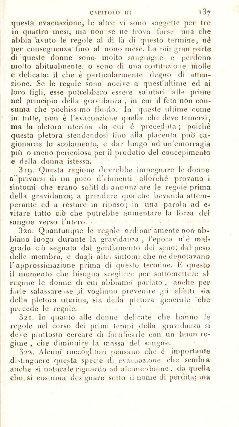 c\PiToro in 13^ questa evacuazione, le altre vi sono soggette per tre in quattro mesi, ma non se ne trova forse una che abbia avuto le regole al di là di questo termine, nè per conseguenza fino al nono mese. La piu gran parte di queste donne sono molto sanguigne e perdono molto abitualmente, o sono di una costituzione molle e delicata: il che è particolarmente degno di atten- zione. Se le regole sono nocive a quest’ullime ed ai loro figli, esse potrebbero essere salutari alle prime nel principio della gravidanza , in cui il feto non con- suma che pòchissimo fluido. In queste ultime come in tutte, non è l’evacuazione quella che deve temersi, ma la pletora uterina da cui è preceduta ; poiché questa pletora stendendosi fino alla placenta può ca- gionarne lo scolamento, e dar luogo ad un’emorragia più o meno pericolosa perii prodotto del concepimento e della donna istessa. 319. Questa ragione dovrebbe impegnare le donne a privarsi di un poco d’alimenti allorché provano i sintomi che erano soliti di annunziare le regole prima della gravidanza; a prendere qualche bevanda attem- perante ed a restare in riposo; in una parola ad e- vitare tutto ciò che potrebbe aumentare la forza del sangue verso l’utero. • 320. Quantunque le regole ordinariamente non ab- biano luogo durante la gravidanza, l’epoca n’è mal- grado ciò segnata dal gonfiamento del seno’ dal peso delle membra, e dagli altri sintomi che ne denotavano l’approssimazione prima di questo termine. E questo il momento che bisogna scegliere per sottomettere al regime le donne di cui abbiamo' parlato , anche per farle salassare-se si vogliono prevenire gii effetti sia della pletora uterina, sia della pletora generale che precede le regole. 3;2i. In quanto alle donne delicate che hanno le regole nel corso dei primi tempi della gravidanza si de\e piuttosto cercare di fortificarle con un buon re- gime , die diminuire la massa del sangue. 322. Alcuni' raccoglitori pensano che è importante distinguere questa specie di evacuazione che sembra anche si naturale riguardo ad alcune-donne , da quella che. si costuma designare sotto linomedi perdita; ma