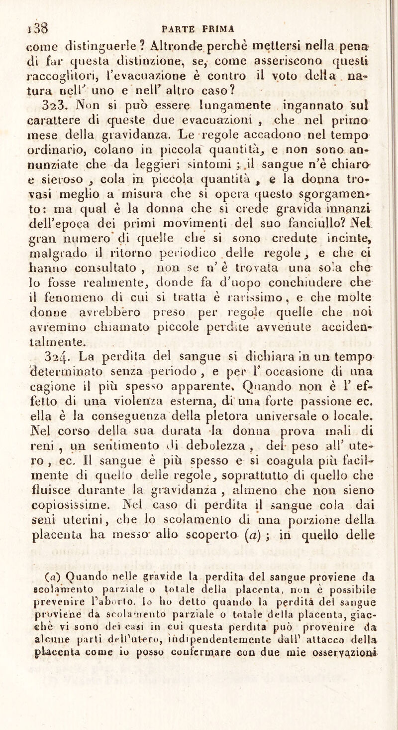 come distinguerle? Altronde perchè mettersi nella pena di far questa distinzione, se, come asseriscono questi raccoglitori, l’evacuazione è contro il voto delia na- tura nelT uno e nell7 altro caso? 323. Non si può essere lungamente ingannato sul carattere di queste due evacuazioni , che nel primo mese della gravidanza. Le regole accadono nel tempo ordinario, colano in piccola quantità, e non sono an- nunziate che da leggieri sintomi ; .il sangue nè chiaro e sieroso , cola in piccola quantità , e la donna tro- vasi meglio a misura che si opera questo sgorgameli* to: ma qual è la donna che si crede gravida innanzi dell’epoca dei primi movimenti del suo fanciullo? Nel gran numero eli quelle che si sono credute incinte, malgrado il ritorno periodico delle regole, e che ci hanno consultato , non se n’ è trovata una sola che 10 fosse realmente, donde fa d’uopo conchiudere che 11 fenomeno di cui si tratta è rarissimo, e che molte donne avrebbero preso per regole quelle che noi avremmo chiamato piccole perdite avvenute acciden- talmente. 3a4- La perdita del sangue si dichiara in un tempo determinato senza periodo , e per 1’ occasione di una cagione il più spesso apparente. Quando non è Y ef- fetto di una violenza esterna, di una forte passione ec. ella è la conseguenza della pletora universale o locale. Nel corso della sua durata la donna prova mali di reni , un sentimento di debolezza , dei peso all’ ute- ro , ec. Il sangue è più spesso e si coagula più facil- mente di quello delle regole, soprattutto di quello che fluisce durante la gravidanza , almeno che non sieno copiosissime. Nei caso di perdita il sangue cola dai seni uterini, che lo scolamento di una porzione della placenta ha messo* alio scoperto (a) ; in quello delle (a) Quando nelle gravide la perdita del sangue proviene da scolamento parziale o totale della placenta, nuli è possibile prevenire l’aborto, lo Ilo detto quando la perdita del sangue proviene da scolamento parziale o totale della placenta, giac- che vi sono dei oasi in cui questa perdita può provenire da alcune parti dell’utero, indipendentemente dall’ attacco della placenta come io posso confermare con due mie osservazioni