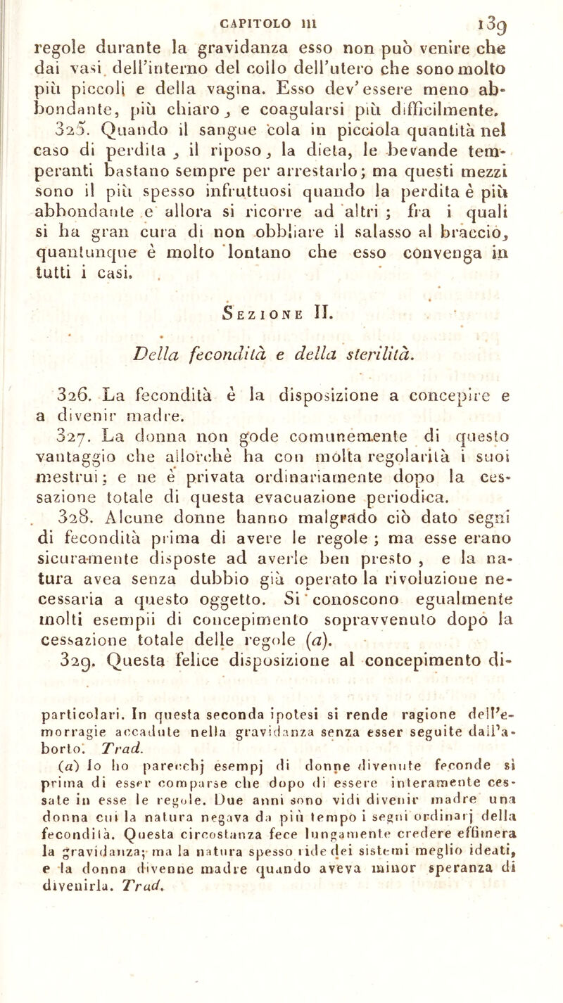 CAPITOLO 111 l3g regole durante la gravidanza esso non può venire che dai vasi dell’interno del collo dell’utero che sono molto più piccoli e della vagina. Esso dev’essere meno ab» bendante, più chiaro, e coagularsi più diffìcilmente. 325. Quando il sangue cola in picciola quantità nel caso di perdila, il riposo, la dieta, le bevande tem- peranti bastano sempre per arrestarlo; ma questi mezzi sono il più spesso infruttuosi quando la perdita è più abbondante e allora si ricorre ad altri ; fra i quali si ha gran cura di non obbliare il salasso al braccio, quantunque è molto lontano che esso convenga in tutti i casi. Sezione IL Della fecondità e della sterilità. 826. La fecondità è la disposizione a concepire e a divenir madre. 327. La donna non gode comunemente di questo vantaggio che allorché ha con molta regolarità i suoi mestrui; e ne è privata ordinariamente dopo la ces- sazione totale di questa evacuazione periodica. 328. Alcune donne hanno malgrado ciò dato segni di fecondità prima di avere le regole ; ma esse erano sicuramente disposte ad averle ben presto , e la na- tura avea senza dubbio già operato la rivoluzione ne- cessaria a questo oggetto. Si ' conoscono egualmente molti esempii di concepimento sopravvenuto dopo la cessazione totale delle regole (a). 32g. Questa felice disposizione ai concepimento di- particolari. In questa seconda ipotesi si rende ragione deiPe- morragie accadute nella gravidanza senza esser seguite dall’a- borto. Trad. (a) Io ho parecchj esempj di donne divenute feconde si prima di esser comparse che dopo di essere interamente ces- sate in esse le regole. Due anni sono vidi divenir madre una donna cui la natura negava da più tempo i segni ordinar] della fecondila. Questa circostanza fece lungamente credere effimera la gravidanza; ma la natura spesso ride dei sistemi meglio ideati, e la donna divenne madre quando aveva minor speranza di divenirla. Trad,