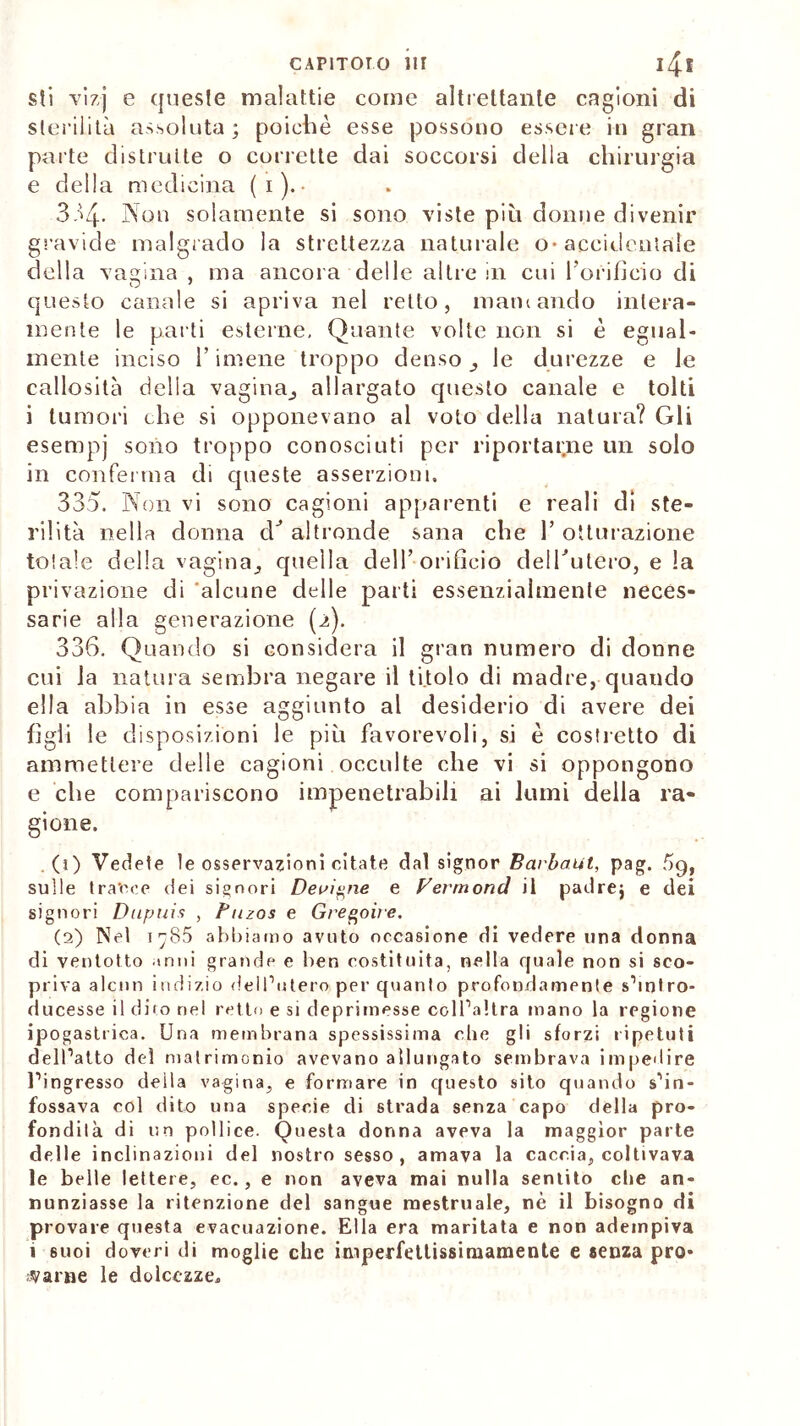 sti vizj e queste malattie come altrettante cagioni di sterilità assoluta; poiché esse possono essere in gran parte distrutte o corrette dai soccorsi della chirurgia e della medicina (i).- 334. Non solamente si sono viste piu donne divenir gravide malgrado la strettezza naturale o-accidentale della vagina , ma ancora delle altre in cui l'orifìcio di questo canale si apriva nel retto, marnando intera- mente le parti esterne. Quante volte non si é egual- mente inciso F imene troppo denso le durezze e le callosità della vagina^ allargato questo canale e tolti i tumori che si opponevano al voto della natura? Gli esempj sono troppo conosciuti per riportarne un solo in conferma di queste asserzioni, 335. Non vi sono cagioni apparenti e reali di ste- rilità nella donna cG altronde sana che 1’ otturazione totale della vagina^ quella dell’orificio delTutero, e la privazione di 'alcune delle parti essenzialmente neces- sarie alla generazione (2). 336. Quando si considera il gran numero di donne cui la natura sembra negare il titolo di madre, quaudo ella abbia in esse aggiunto al desiderio di avere dei figli le disposizioni le più favorevoli, si è costretto di ammettere delle cagioni occulte che vi si oppongono e che compariscono impenetrabili ai lumi della ra- gione. (1) Vedete le osservazioni citate dal signor Barbaift, pag. àg, sulle tracce dei signori Deviane e Fermond il padre; e dei signori Dupuis , Fuzos e Gregoùe. (2) Nel i^85 abbiamo avuto occasione di vedere una donna di ventotto inni grande e ben costituita, nella quale non si sco- priva alcun indizio dell’utero per quanto profondamente s’intro- ducesse il dito nel retto e si deprimesse coll’altra mano la regione ipogastrica. Una membrana spessissima che gli sforzi ripetuti dell’atto del matrimonio avevano allungato sembrava impedire l’ingresso deila vagina, e formare in questo sito quando s’in- fossava col dito una specie di strada senza capo della pro- fondità di un pollice. Questa donna aveva la maggior parte delle inclinazioni del nostro sesso, amava la caccia, coltivava le belle lettere, ec., e non aveva mai nulla sentito che an- nunziasse la ritenzione del sangue mestruale, nè il bisogno di provare questa evacuazione. Ella era maritata e non adempiva i suoi doveri di moglie che iniperfettissiniamente e senza pro- sarne le dolcezze.