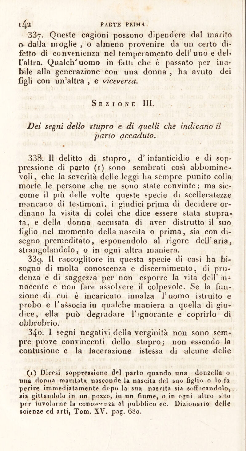 337. Queste cagioni possono dipendere dal inarilo o dalla moglie o almeno provenire da un certo di- fetto di convenienza nel temperamento dell’uno e del- {'altra. QualclVuomo in fatti che è passato per ina- bile alla generazione con una donna , ha avuto dei figli con un’altra , e viceversa. Sezione III. Dei segni dello stupro e di quelli che indicano il parto accaduto. • 338. Il delitto di stupro, d’infanticidio e di sop- pressione di parto (1) sono sembrali così abbomine- voli. che la severità delle leggi ha sempre punito colla morte le persone che ne sono state convinte; ma sic- come il più delle volte queste specie di scelleratezze mancano di testimoni, i giudici prima di decidere or- dinano la visita di colei che dice essere stata stupra- ta, e della donna accusala di aver distrutto il suo figlio nel momento della nascita o prima, sia con di- segno premeditato, esponendolo al rigore dell’aria, strangolandolo, o in ogni altra maniera. 33q. Il raccoglitore in questa specie di casi ha bi- sogno di molta conoscenza e discernimento, di pru- denza e di saggez7a per non esporre la vita deli' in- nocente e non fare assolvere il colpevole. Se la fun- zione di cui è incaricato innalza l’uomo istruito e probo e l’associa in qualche maniera a quella di giu- dice, ella può degradare l’ignorante e coprirlo di obbrobrio. 34o. I segni negativi della verginità non sono sem- pre prove convincenti dello stupro; non essendo la contusione e la lacerazione istessa di alcune delle (1) Dicesi soppressione del parto quando una donzella o Tina donna maritata nasconde la nascita del suo figlio o lo fa perire immediatamente dopo la sua nascita sia soffocandolo,, sia gittandolo in un pozzo, in un fiume, o in ogni altro sito per involarne la conoscenza al pubblico ec. Dizionario delle scienze ed arti, Tom. XV. pag. 680.