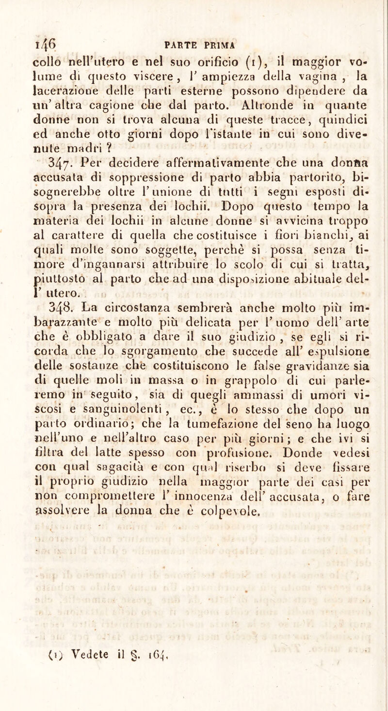 collo nell’utero e nel suo orifìcio (i), il maggior vo- lume di questo viscere , 1’ ampiezza della vagina , la lacerazione delle parti esterne possono dipendere da un’ altra cagione che dal parto. Altronde in quante donne non si trova alcuna di queste tracce, quindici ed anche otto giorni dopo l’istante in cui sono dive- nute madri ? 347- Per decidere affermativamente che una donfìa accusata di soppressione di parto abbia partorito, bi- sognerebbe oltre l’unione di tutti i segni esposti di- sopra la presenza dei lodaii. Dopo questo tempo la materia dei lochii in alcune donne si avvicina troppo al carattere di quella che costituisce i fiori bianchi, ai quali molle sono soggette, perchè si possa senza ti- more d’ingannarsi attribuire lo scolo di cui si tratta, piuttosto al parto che ad una disposizione abituale del- 1’ utero. 348. La circostanza sembrerà anche molto più im- barazzante e molto più delicata per 1’ uomo dell’ arte che è obbligato a dare il suo giudizio , se egli si ri- corda che lo sgorgamento che succede all’ espulsione delle sostanze che costituiscono le false gravidanze sia di quelle moli in massa o in grappolo di cui parle- remo in seguito, sia di quegli ammassi di umori vi- scosi e sanguinolenti, ec., è lo stesso che dopo un parto ordinario; che la tumefazione del seno ha luogo nell’uno e nell’altro caso per più giorni ; e che ivi si filtra del latte spesso con profusione. Donde vedesi con qual sagacità e con qual riserbo si deve fissale il proprio giudizio nella maggior parte dei casi per non compromettere l’innocenza dell’accusata, 0 fare assolvere la donna che è colpevole. (1) Vedete il §. 164,