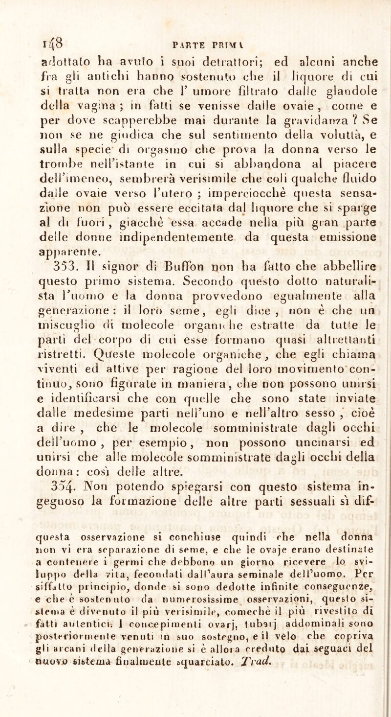 adottalo ha avolo i suoi detrattori; ed alcuni anche fra gli antichi hanno sostenuto che il liquore di cui si tratta non era che 1’ umore filtrato dalle glaodole della vagina ; in fatti se venisse dalle ovaie , come e per dove scapperebbe mai durante la gravidanza ? vSe noti se ne giudica che sul sentimento della voluttà, e sulla specie di orgasmo che prova la donna verso le trombe nell’istante in cui si abbandona al piacere dell’imeneo, sembrerà verisimile che coli qualche fluido dalle ovaie verso l’utero ; imperciocché questa sensa- zione non può essere eccitata dal liquore che si sparge al di fuori , giacché essa accade nella più gran parte deile donne indipendentemente da questa emissione apparente. 353. Il signor di Buffon non ha fatto che abbellire questo primo sistema. Secondo questo dotto naturali- sta l'uomo e la donna provvedono egualmente alla generazione: il loro seme, egli dice, non é che un miscuglio di molecole organi* he estratte da tutle le parti del corpo di cui esse formano quasi altrettanti ristretti. Queste molecole organiche, che egli chiama viventi ed attive per ragione del loro movimento con- tinuo, sono figurale in maniera, che non possono unirsi e identificarsi che con quelle che sono state inviale dalle medesime parti nell’uno e nell’altro sesso , cioè a dire , che le molecole somministrate dagli occhi dell’uomo, per esempio, non possono uncinarsi ed unirsi che alle molecole somministrate dagli occhi delia donna: cosi delle altre. 354. Non potendo spiegarsi con questo sistema in- gegnoso la formazione delle altre parti sessuali si dif- questa osservazione si concliiuse quindi che nella donna non vi eia separazione di seme, e che le ovaje erano destinale a contenere i germi che debbono un giorno ricevere lo svi- luppo della vita, fecondati dall’aura seminale dell’uomo. Per siffatto principio, donde si sono dedotte infinite conseguenze, e che c sostenuto da numerosissime osservazioni, questo si- stema è divenuto il più verisimile, comechè il più rivestito di fatti autentici. I concepimenti ovarj. tubar] addominali sono posteriormente venuti in suo sostegno, e il velo che copriva gli arcani della generazione si è allora creduto dai seguaci del nuovo sistema finalmente squarciato. J'rad,