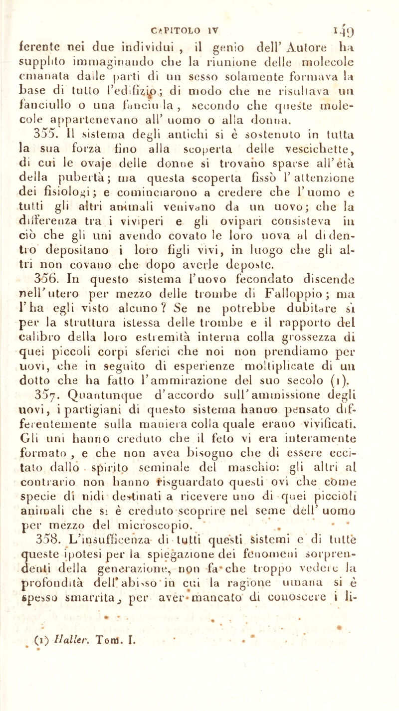 ferente nei due individui , il genio dell’ Autore ha supplito immaginando che la riunione delle molecole emanata dalle parti di un sesso solamente formava la base di tutto l’edifizip; di modo che ne risultava un fa nciullo o una fanciu la , secondo che queste mole- cole appartenevano all’ uomo o alla donna. 3o5. Il sistema degli antichi si è sostenuto in tutta la sua forza fino alla scoperta delle vescichette, di cui le ovaje deile donne si trovano sparse all’età della pubertà; ma questa scoperta fissò l’attenzione dei fisiologi; e cominciarono a credere che l’uomo e tutti gli altri animali veuivano da un uovo; che la differenza tra i viviperi e gli ovipari consisteva in ciò che gli uni avendo covato le loro uova al diden- tro depositano i loro figli vivi, in luogo che gli al- tri non covano che dopo averle deposte. 356. In questo sistema l’uovo fecondato discende nell’utero per mezzo delle trombe di Falloppio; ma 1 ha egli visto alcuno? Se ne potrebbe dubitare si per la struttura istessa delle trombe e il rapporto del calibro della loro estremità interna colla grossezza di quei piccoli corpi sferici che noi non prendiamo per uovi, che in seguito di esperienze moltiplicate di un dotto che ha fatto l’ammirazione del suo secolo (i). 357. Quantunque d’accordo sull’ammissione degli novi, i partigiani di questo sistema hanno pensato dif- ferentemente sulla maniera colla quale erano vivificati. Gli uni hanno creduto che il feto vi era interamente formato, e che non avea bisogno che di essere ecci- talo dallo spirilo seminale del maschio: gli altri al contrario non hanno iisguardato questi ovi che còme specie di nidi destinati a ricevere uno di quei piccioli animali che s> è creduto scoprire nel seme dell’ uomo per mezzo del microscopio. 358. L’insufficenza di tutti questi sistemi e di tutte queste ipotesi per la spiegazione dei fenomeni sorpren- denti della generazione, non falche troppo vedere la profondità dell’ abisso ' in cui la ragione umana si è spesso smarrita, per aver*mancato di conoscere i li- (1) tlaller, Tom. I.