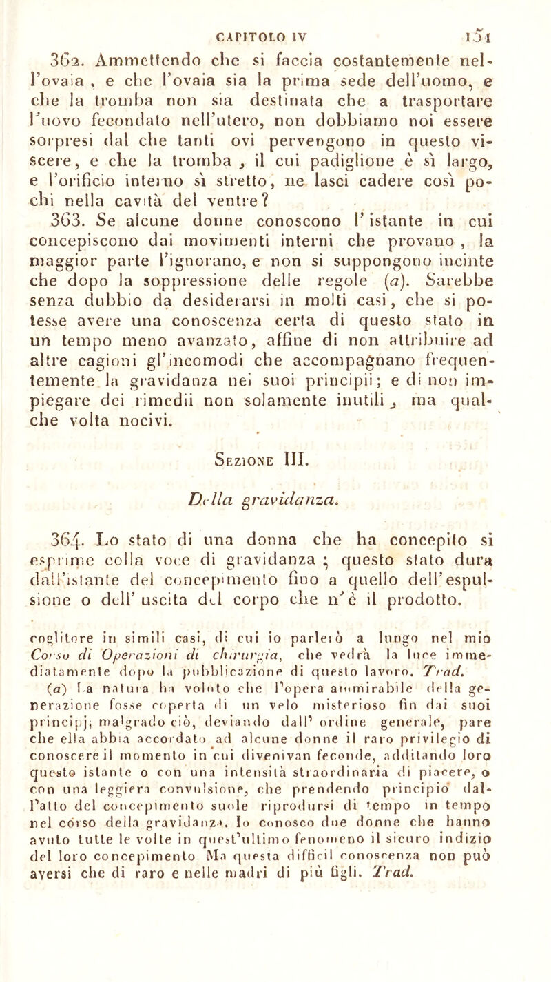 36a. Ammettendo che si faccia costantemente nel- l’ovaia , e che l’ovaia sia la prima sede dell’uomo, e che la tromba non sia destinata che a trasportare buovo fecondato nell’utero, non dobbiamo noi essere sorpresi dal che tanti ovi pervengono in questo vi- scere, e che la tromba, il cui padiglione è si largo, e l’orificio interno si stretto, ne lasci cadere così po- chi nella cavità dei ventre? 363. Se alcune donne conoscono l’istante in cui concepiscono dai movimenti interni che provano , la maggior parte l’ignorano, e non si suppongono incinte che dopo la soppressione delle regole (<7). Sarebbe senza dubbio da desiderarsi in molti casi, che si po- tesse avere una conoscenza certa di questo stato in un tempo meno avanzato, affine di non attribuire ad altre cagioni gl’incomodi che accompagnano frequen- temente la gravidanza nei suoi priocipii ; e di noi) im- piegare dei rimedii non solamente inutili , ma qual- che volta nocivi. Sezione III. Dolici gravidanza. 364- Lo stato di una donna che ha concepito si esprime colla voce di gravidanza • questo stato dura dall’istante del concepimento fino a quello dell’espul- sione o dell’uscita del corpo che nJè il prodotto. coglitore in simili casi, di cui io parleiò a lungo nel mio Corso di Operazioni di chirurgia, che vedrà la luce imme- diatamente dopo la pubblicazione di questo lavoro. Trad. (a) l a natura ha voluto che l’opera ammirabile della ge- nerazione fosse coperta di un velo misterioso fin dai suoi principi; malgrado ciò, deviando dall1 ordine generale, pare che ella abbia accordato ad alcune donne il raro privilegio di conoscere il momento in cui divemvan feconde, additando loro questo istante o con una intensità straordinaria di piacere, o con una leggiera convulsione, che prendendo principiò dal- l’atto del concepimento suole riprodursi di tempo in tempo rei còrso della gravidanza. Io conosco due donne che hanno avuto tutte le volte in quest’ultimo fenomeno il sicuro indizio del loro concepimento Ma questa diffidi conoscenza non può aversi che di raro e nelle madri di più figli. Trad.