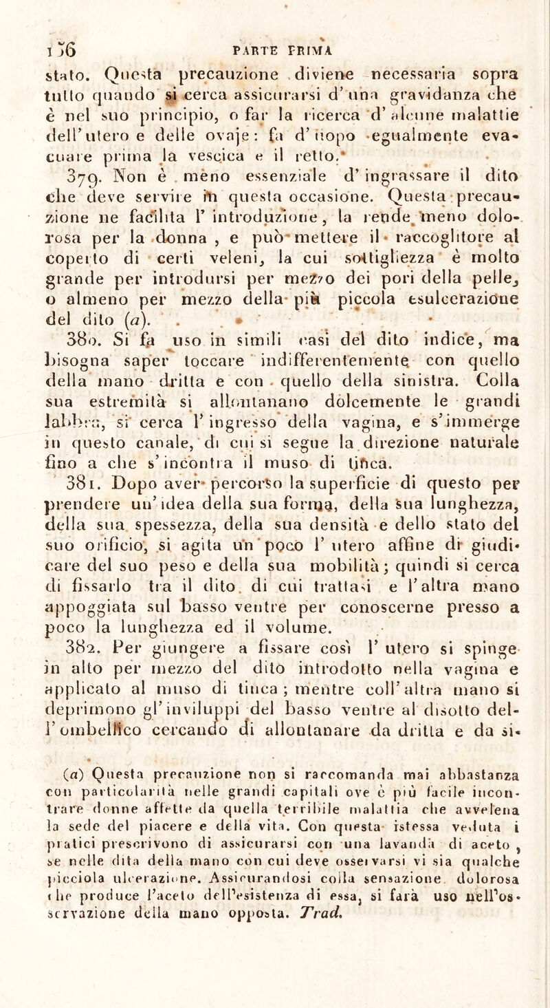 stato. Questa precauzione diviene necessaria sopra tulio quando si cerca assicurarsi d’ una gravidanza che è nel suo principio, o far la ricerca d’ alcune malattie deli’utero e delle ovaje: fa d’uopo -egualmente eva- cuare prima la vescica e il retto.* 879. Non è meno essenziale d’ ingrassare il dito che deve servile ili questa occasione. Questa precau- zione ne facilita 1’ introduzione, la rende 'meno dolo- rosa per la donna , e può mettere il raccoglitore al coperto di certi veleni, la cui sottigliezza è molto grande per introdursi per meZ?o dei pori della pelle, o almeno per mezzo della pià piccola esulcerazione elei dito (a). 880. Si fp uso in simili oasi del dito indice, ma bisogna saper toccare indifferentemente con quello della mano dritta e con quello della sinistra. Colla sua estremità si allontanano dolcemente le grandi labbra, si cerca l’ingresso della vagina, e s’immerge in questo canale, di cui si segue la direzione naturale fino a che s’incoriti a il muso di tifica. 381. Dopo aver* percorso la superfìcie di questo per prendere un’idea della sua forma, della Sua lunghezza, della sua spessezza, della sua densità e dello stato del suo orifìcio, si agita un poco 1’ utero affine di- giudi* caie del suo peso e della sua mobilità; quindi si cerca di fissarlo tra il dito di cui trattasi e l’altra mano appoggiata sul basso ventre per conoscerne presso a poco la lunghezza ed il volume. 882. Per giungere a fissare così P utero si spinge in alto per mezzo del dito introdotto nella vagina e applicato al muso di tinca ; mentre coll’altra manosi deprimono gl’inviluppi del basso ventre al disotto del- 1’ ombelico cercando di allontanare da dritta e da si« « (a) Questa precauzione non si rarcotnanda mai abbastanza con particolarità nelle grandi capitali ove è più facile incon- trare donne affette da quella terribile malattia che avvelena la sede del piacere e della vita. Con questa- istessa veduta i pratici prescrivono di assicurarsi cori una lavanda di aceto , se nelle dita della mano con cui deve osseivarsi vi sia qualche picciola ulcerazione. Assicurandosi coìta sensazione dolorosa «he produce faceto de inesistenza di essa, si farà uso nelfos» scrvazione della mano opposta. Trad.