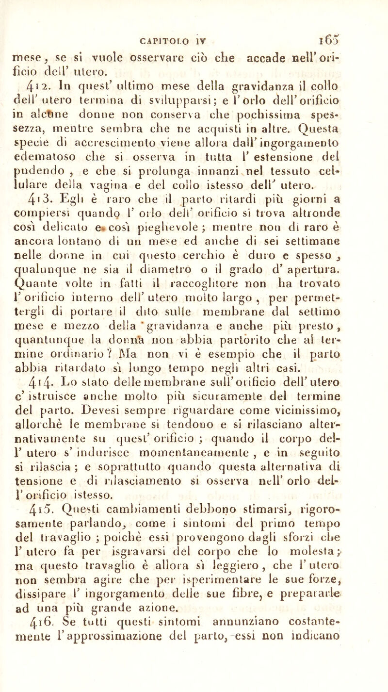 mese, se si vuole osservare ciò che accade nell’ori- ficio dell’ utero. Zf 12. In quest’ultimo mese della gravidanza il collo dell’utero termina di svilupparsi; e l’orlo dell’orificio in alctine donne non conserva che pochissima spes- sezza, mentre sembra che ne acquisti in altre. Questa specie di accrescimento viene allora dall’ingorgamento edematoso che si osserva in tutta 1’ estensione dei pudendo , e che si prolunga innanzi nel tessuto cel- lulare della vagina e del collo istesso dell’ utero. 413. Egli è raro che il parto ritardi più giorni a compiersi quando 1’ orlo dell’ orificio si trova altronde così delicato e* così pieghevole; mentre non di raro è ancora lontano di un mese ed anche di sei settimane nelle donne in cui questo cerchio è duro e spesso , qualunque ne sia il diametro o il grado d’ apertura. Quante volte in fatti il raccoglitore non ha trovato l’orificio interno dell’utero molto largo , per permet- tergli di portare il dito sulle membrane dal settimo mese e mezzo della ‘ gr avidanza e anche più presto, quantunque la donna non abbia partorito che al ter- mine ordinario? Ma non vi è esempio che il parlo abbia ritardato sì lungo tempo negli altri casi. 414. Lo stato delle membrane sull’orificio dell’utero c’ istruisce anche molto più sicuramente del termine del parto. Devesi sempre riguardare come vicinissimo, allorché le membrane si tendono e si rilasciano alter- nativamente su quest’ orificio ; quando il corpo del- 1’ utero s’ indurisce momentaneamente , e in seguito si rilascia ; e soprattutto quando questa alternativa di tensione e di rilasciamento si osserva nell’ orlo deh 1.’orifìcio istesso. 415. Questi cambiamenti debbono stimarsi, rigoro- samente parlando, come i sintomi del primo tempo del travaglio ; poiché essi provengono dagli sforzi che l’utero fa per Sgravarsi del corpo che lo molesta; ina questo travaglio é allora sì leggiero, che l’utero non sembra agire che per isperimentare le sue forze, dissipare 1’ ingorgamento delie sue fibre, e prepararle ad una più grande azione. 4x6. Se tutti questi sintomi annunziano costante- mente l’approssimazione del parlo, essi non indicano