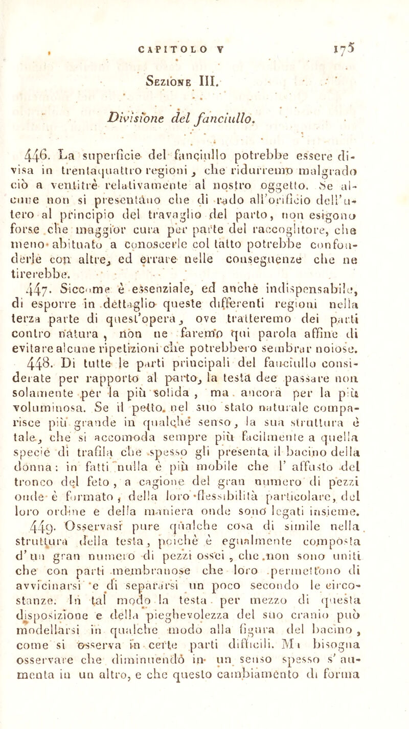 9 Sezione III. • • . • • • t Divisione del fanciullo. • • , • • ' 1 446. La superficie del fanciullo potrebbe essere di- visa in trentaquattro regioni 3 che ridurremo malgrado ciò a ventitré relativamente ai nostro oggetto, .Se ai- cune non si presentano die di rado all'orifìcio dell’u- tero al principio del travaglio del parto, non esìgono forse cbe maggior cura per parte del raccoglitore, che meno-abituato a conoscerle col tatto potrebbe confon- derle con altre., ed errare nelle conseguenze cbe ne tirerebbe. 447- Siccome è essenziale, ed anche indispensabile, di esporre in dettaglio- queste differenti regioni nella terza parte di quest’opera, ove tratteremo dei parti contro natura , non ne farerrio qui parola affine di evitare alcune ripetizioni che potrebbero sembrar noiose. 44&. Li tutte le parti principali del fanciullo consi- derate per rapporto al parto, la testa dee passare non. solamente per la piu solida , ma. ancora per la più voluminosa. Se il petto, nel suo stato naturale compa- risce piti grande in qualche senso, la sua struttura è tale., che si accomoda sempre più facilmente a quella specie di trafila cbe .spesso gli presenta il bacino deila donna: in fatti nulla è più mobile che 1’ affusto del tronco del feto , a cagione del gran numero di pezzi onde* è formato, della loro‘flessibilità particolare, del loro ordine e della maniera onde sono legati insieme. 44q. Osservasi pure qualche cosa di simile nella, struttura della testa, poiché é egualmente composta d’uii gran numero di pezzi ossei , che .non sono uniti che con parti membranose che loro .permettono di avvicinarsi *e di separarsi un poco secondo le circo- stanze. In tal modo la testa per mezzo di questa disposizione e della pieghevolezza del suo cranio può modellarsi in qualche modo alla figura del bacino , come si osserva in certe parti difficili. M1 bisogna osservare che diminuendo in* un senso spesso s’ au- menta in un altro, e che questo cambiamento di forma