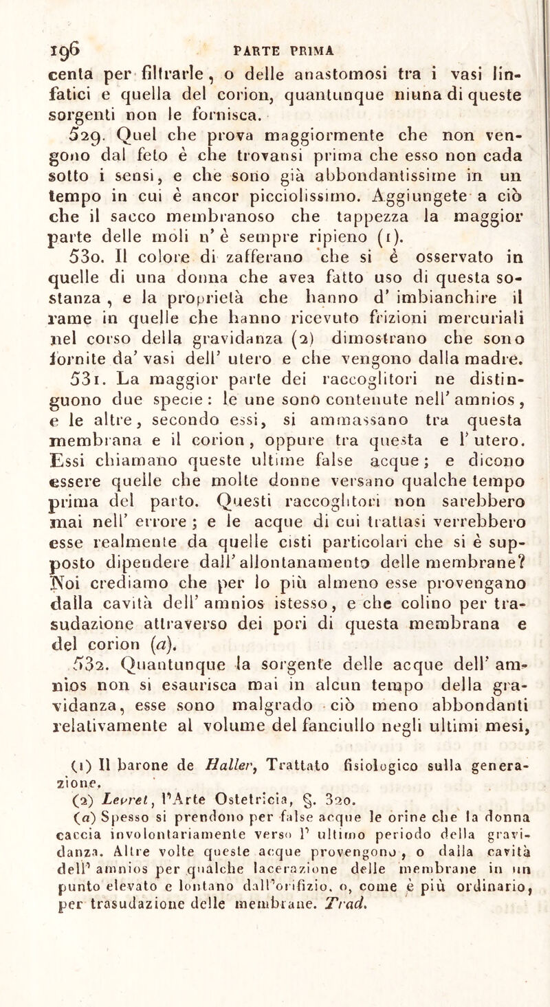 centa per filtrarle , o delle anastomosi tra i vasi lin- fatici e quella del corion, quantunque ninna di queste sorgenti non le fornisca. 529. Quel che prova maggiormente che non ven- gono dal feto è che trovatisi prima che esso non cada sotto i sensi, e che sono già abbondantissime in un tempo in cui è ancor picciolissimo. Aggiungete a ciò che il sacco membranoso che tappezza la maggior parte delle moli n* è sempre ripieno (1). 530. Il colore di zafferano che si è osservato in quelle di una donna che avea fatto uso di questa so- stanza , e la proprietà che hanno d’ imbianchire il rame in quelle che hanno ricevuto frizioni mercuriali nel corso della gravidanza (2) dimostrano che sono fornite da’ vasi dell’ utero e che vengono dalla madre. 531. La maggior parte dei raccoglitori ne distin- guono due specie: le une sono contenute nell’amnios , e le altre, secondo essi, si ammassano tra questa membrana e il corion , oppure tra questa e 1’ utero. Essi chiamano queste ultime false acque ; e dicono essere quelle che molte donne versano qualche tempo prima del parto. Questi raccoglitori non sarebbero mai nell’ errore ; e le acque di cui trattasi verrebbero esse realmente da quelle cisti particolari che si è sup- posto dipendere dall’allontanamento delle membrane? INoi crediamo che per lo più almeno esse provengano dalla cavità dell’amnios istesso, e che colino per tra- sudazione attraverso dei pori di questa membrana e del corion (a). 532. Quantunque la sorgente delle acque dell’ am- nios non si esaurisca mai in alcun tempo della gra- vidanza, esse sono malgrado ciò meno abbondanti relativamente al volume del fanciullo negli ultimi mesi, (1) Il barone de Haller, Trattato fisiologico sulla genera- zione. (2) Leurei ) l’Arte Ostetricia, §. 3ao. (a) Spesso si prendono per false acque le orine che la donna caccia involontariamente verso P ultimo periodo della gravi- danza. Altre volte queste acque provengono , o dalla cavità dell1 2 amnios per qualche lacerazione delle membrane in un punto elevato e lontano dall’orifizio, o, come è più ordinario, per trasudazione delle membrane. Traci.