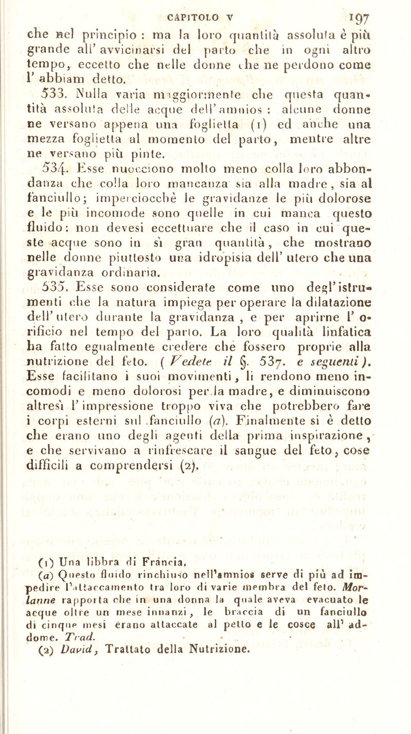 che nel principio : ma la loro quantità assoluta è piu grande all’ avvicinarsi del parto che in ogni altro tempo, eccetto che nelle donne che ne perdono come r abbiam detto. 533. Nulla varia maggiormente che questa quan* tità assoluta delle acque dell’amnios: alcune donne ne versano appena una foglietta (1) ed anche una mezza foglietta al momento del parto, mentre altre ne versano più pinle. 534. Esse nuocciono molto meno colla loro abbon- danza che colla loro mancanza sia alla madre, sia al fanciullo; imperciocché le gravidanze le più dolorose e le più incomode sono quelle in cui manca questo fluido: non devesi eccettuare che il caso in cui que- ste acque sono in sì gran quantità, che mostrano nelle donne piuttosto una idropisia dell’utero che una gravidanza ordinaria. 635. Esse sono considerate come uno degl’istru- meriti che la natura impiega per operare la dilatazione dell’ utero durante la gravidanza , e per aprirne 1’ o- rifìcio nel tempo del parlo. La loro qualità linfatica ha fatto egualmente credere che fossero proprie alla nutrizione del feto. ( Vedete il §. 537. e seguenti ). Esse facilitano i suoi movimenti, li rendono meno in- comodi e meno dolorosi per la madre, e diminuiscono altresì l’impressione troppo viva che potrebbero fare i corpi esterni sul fanciullo (a). Finalmente si è detto che erano uno degli agenti della prima inspirazione , e che servivano a rinfrescare il sangue del feto; cose diffìcili a comprendersi (2). (1) Una libbra rii Francia. (a) Questo fluido rinchiuso nell’amnios serve di più ad im- pedire l'attaccamento tra loro di varie membra del feto. Mor- lanne rappoita ohe in uria donna la quale aveva evacuato le acque oltre un mese innanzi, le braccia di un fanciullo di cinque mesi èrano attaccate al petto e le cosce all1 2 ad- dome. Trad. • • (2) David, Trattato della Nutrizione.